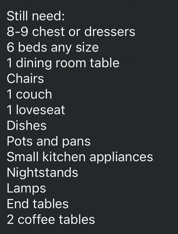 Still need:
8-9 chest or dressers
6 beds any size
1 dining room table
Chairs
1 couch
1 loveseat
Dishes
Pots and pans
Small kitchen appliances
Nightstands
Lamps
End tables
2 coffee tables