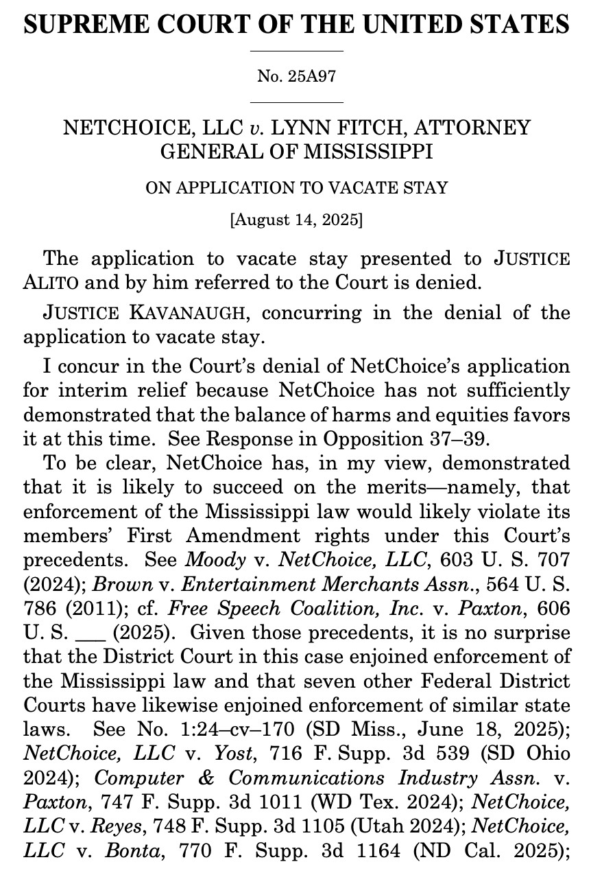 SUPREME COURT OF THE UNITED STATES
No. 25A97
NETCHOICE, LLC v. LYNN FITCH, ATTORNEY
GENERAL OF MISSISSIPPI
ON APPLICATION TO VACATE STAY
[August 14, 2025]
The application to vacate stay presented to JUSTICE ALITO and by him referred to the Court is denied.
JUSTICE KAVANAUGH, concurring in the denial of the application to vacate stay.
I concur in the Court's denial of NetChoice's application for interim relief because NetChoice has not sufficiently demonstrated that the balance of harms and equities favors it at this time. See Response in Opposition 37-39.
To be clear, NetChoice has, in my view, demonstrated that it is likely to succeed on the merits-namely, that enforcement of the Mississippi law would likely violate its members' First Amendment rights under this Court's precedents. See Moody v. NetChoice, LLC, 603 U. S. 707
(2024); Brown v. Entertainment Merchants Assn., 564 U. S. 786 (2011); cf. Free Speech Coalition, Inc. v. Paxton, 606 U.S. _ (2025). Given those precedents, it is no surprise that the District Court in this case enjoined enforcement of the Mississippi law and that seven other Federal District Courts have likewise enjoined enforcement of similar state laws.
See No. 1:24-cv-170 (SD Miss., June 18, 2025);
NetChoice, LLC v. Yost, 716 F. Supp. 3d 539 (SD Ohio
2024); Computer & Communications Industry Assn. v.
Paxton, 747 F. Supp. 3d 1011 (WD Tex. 2024); NetChoice, LLC v. Reyes, 748 F. Supp. 3d 1105 (Utah 2024); NetChoice, LLC v. Bonta, 770 F. Supp. 3d 1164 (ND Cal. 2025);