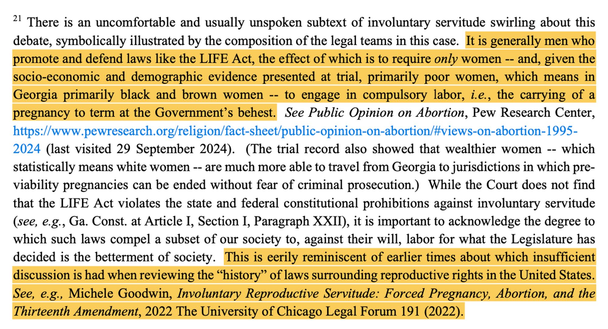 21 There is an uncomfortable and usually unspoken subtext of involuntary servitude swirling about this debate, symbolically illustrated by the composition of the legal teams in this case. It is generally men who promote and defend laws like the LIFE Act, the effect of which is to require only women -- and, given the socio-economic and demographic evidence presented at trial, primarily poor women, which means in Georgia primarily black and brown women -- to engage in compulsory labor, i.e., the carrying of a pregnancy to term at the Government’s behest. ... This is eerily reminiscent of earlier times about which insufficient discussion is had when reviewing the “history” of laws surrounding reproductive rights in the United States. See, e.g., Michele Goodwin, Involuntary Reproductive Servitude: Forced Pregnancy, Abortion, and the Thirteenth Amendment, 2022 The University of Chicago Legal Forum 191 (2022).