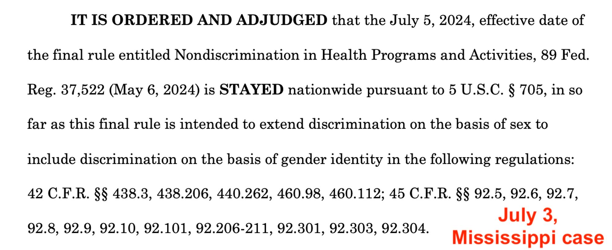 IT IS ORDERED AND ADJUDGED that the July 5, 2024, effective date of the final rule entitled Nondiscrimination in Health Programs and Activities, 89 Fed.
Reg. 37,522 (May 6, 2024) is STAYED nationwide pursuant to 5 U.S.C. § 705, in so far as this final rule is intended to extend discrimination on the basis of sex to
include discrimination on the basis of gender identity in the following regulations:
42 C.F.R. §§ 438.3, 438.206, 440.262, 460.98, 460.112; 45 C.F.R. §§ 92.5, 92.6, 92.7, 92.8, 92.9, 92.10, 92.101, 92.206-211, 92.301, 92.303, 92.304.