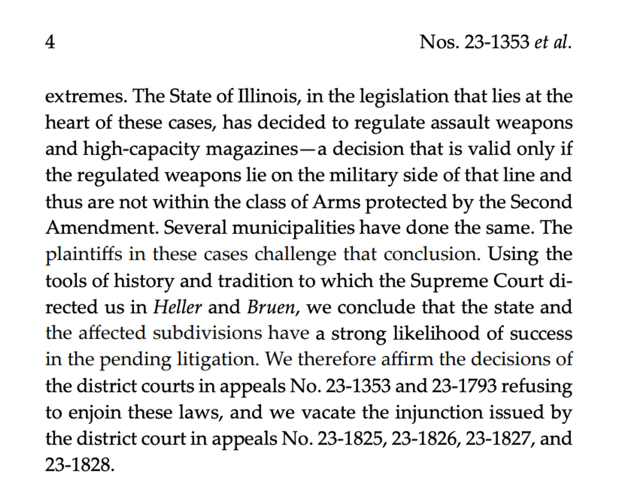 The State of Illinois, in the legislation that lies at the heart of these cases, has decided to regulate assault weapons and high-capacity magazines—a decision that is valid only if the regulated weapons lie on the military side of that line and thus are not within the class of Arms protected by the Second Amendment. Several municipalities have done the same. The plaintiffs in these cases challenge that conclusion. Using the tools of history and tradition to which the Supreme Court di- rected us in Heller and Bruen, we conclude that the state and the affected subdivisions have a strong likelihood of success in the pending litigation. We therefore affirm the decisions of the district courts in appeals No. 23-1353 and 23-1793 refusing to enjoin these laws, and we vacate the injunction issued by the district court in appeals No. 23-1825, 23-1826, 23-1827, and 23-1828.