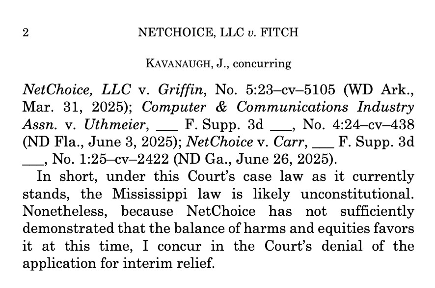 NETCHOICE, LLC v. FITCH
KAVANAUGH, J., concurring
NetChoice, LLC v. Griffin, No. 5:23-cv-5105 (WD Ark., Mar. 31, 2025); Computer & Communications Industry Assn. v. Uthmeier, _ F. Supp. 3d _ No. 4:21-Cv-438 (ND Fla., June 3, 2025); Net Choice v. Carr, _
F. Supp. 3d
— No. 1:25-cv-2422 (ND Ga., June 26, 2025).
In short, under this Court's case law as it currently stands, the Mississippi law is likely unconstitutional.
Nonetheless, because NetChoice has not sufficiently demonstrated that the balance of harms and equities favors it at this time, I concur in the Court's denial of the application for interim relief.