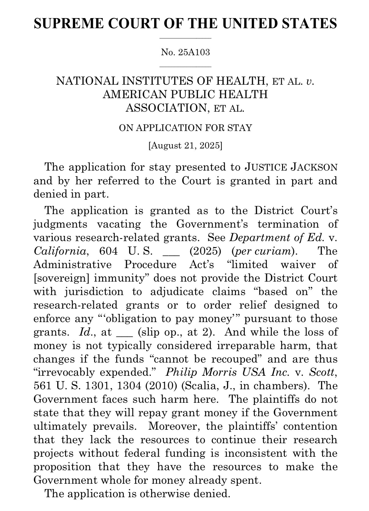 SUPREME COURT OF THE UNITED STATES
No. 25A103
NATIONAL INSTITUTES OF HEALTH, ET AL. U.
AMERICAN PUBLIC HEALTH
ASSOCIATION, ET AL.
ON APPLICATION FOR STAY
August 21, 2025]
The application for stay presented to JUSTICE JACKSON and by her referred to the Court is granted in part and denied in part.
The application is granted as to the District Court's judgments vacating the Government's termination of various research-related grants. See Department of Ed. v.
California, 604 U.S.
_ (2025) (per curiam).
The
Administrative Procedure Act's "limited waiver of [sovereign] immunity" does not provide the District Court with jurisdiction to adjudicate claims "based on" the research-related grants or to order relief designed to enforce any "obligation to pay money pursuant to those grants. Id., at _ (slip op., at 2). And while the loss of money is not typically considered irreparable harm, that changes if the funds "cannot be recouped" and are thus
"irrevocably expended." Philip Morris USA Inc. v. Scott,
561 U. S. 1301, 1304 (2010) (Scalia, J., in chambers). The Government faces such harm here. The plaintiffs do not state that they will repay grant money if the Government ultimately prevails. Moreover, the plaintiffs' contention that they lack the resources to continue their research projects without federal funding is inconsistent with the proposition that they have the resources to make the Government whole for money already spent.
The application is otherwise denied.