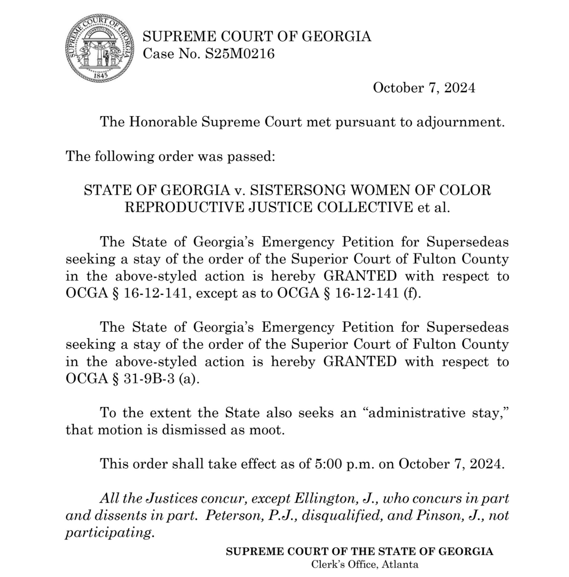 October 7, 2024
The Honorable Supreme Court met pursuant to adjournment.
The following order was passed:
STATE OF GEORGIA v. SISTERSONG WOMEN OF COLOR
REPRODUCTIVE JUSTICE COLLECTIVE et al.
The State of Georgia’s Emergency Petition for Supersedeas
seeking a stay of the order of the Superior Court of Fulton County
in the above-styled action is hereby GRANTED with respect to
OCGA § 16-12-141, except as to OCGA § 16-12-141 (f).
The State of Georgia’s Emergency Petition for Supersedeas
seeking a stay of the order of the Superior Court of Fulton County
in the above-styled action is hereby GRANTED with respect to
OCGA § 31-9B-3 (a).
To the extent the State also seeks an “administrative stay,”
that motion is dismissed as moot.
This order shall take effect as of 5:00 p.m. on October 7, 2024.
All the Justices concur, except Ellington, J., who concurs in part
and dissents in part. Peterson, P.J., disqualified, and Pinson, J., not
participating.

SUPREME COURT OF GEORGIA
Clerk's Office