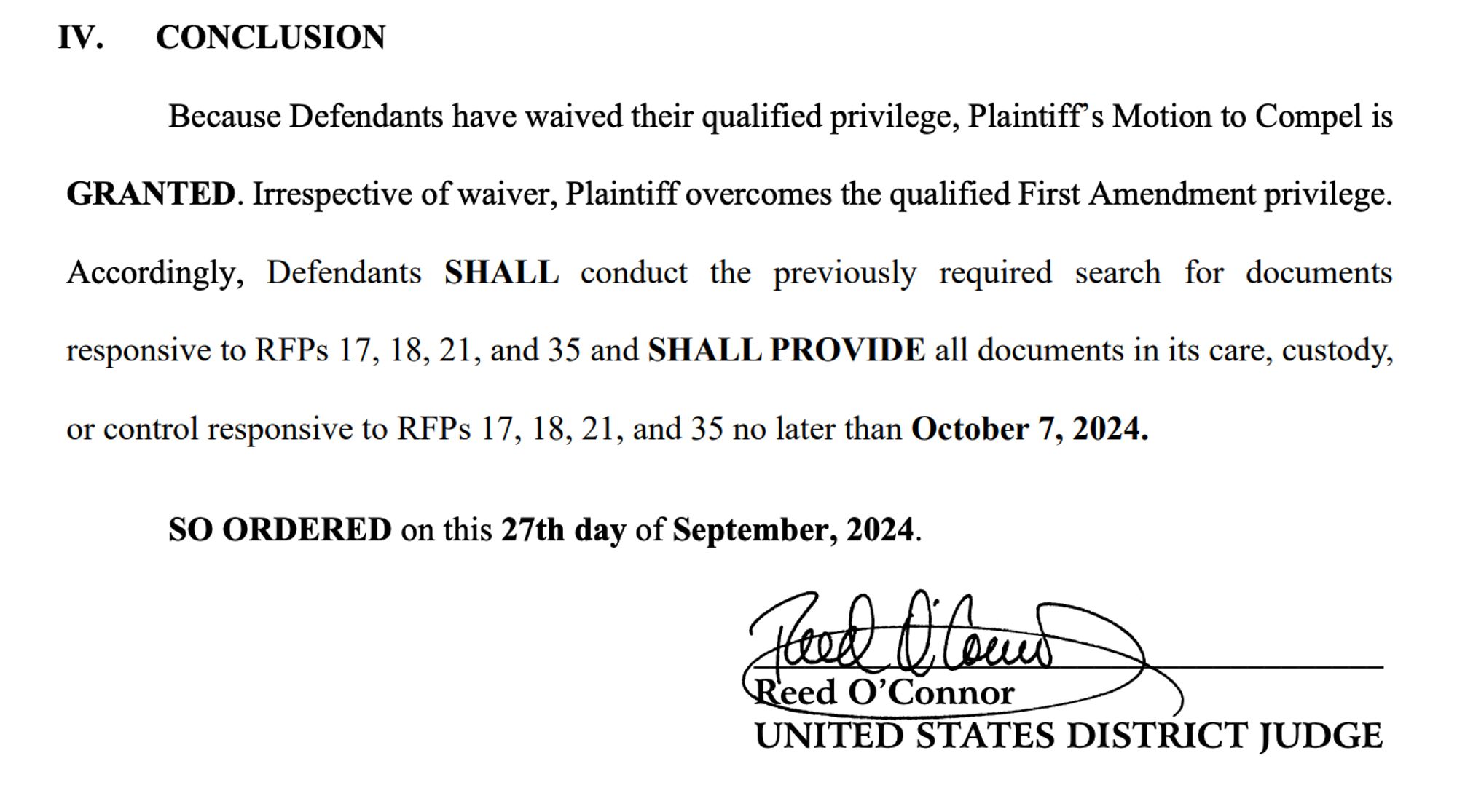 IV. CONCLUSION
Because Defendants have waived their qualified privilege, Plaintiff’s Motion to Compel is
GRANTED. Irrespective of waiver, Plaintiff overcomes the qualified First Amendment privilege.
Accordingly, Defendants SHALL conduct the previously required search for documents
responsive to RFPs 17, 18, 21, and 35 and SHALL PROVIDE all documents in its care, custody,
or control responsive to RFPs 17, 18, 21, and 35 no later than October 7, 2024.
SO ORDERED on this 27th day of September, 2024.
_____________________________________
Reed O’Connor
UNITED STATES DISTRICT JUDGE