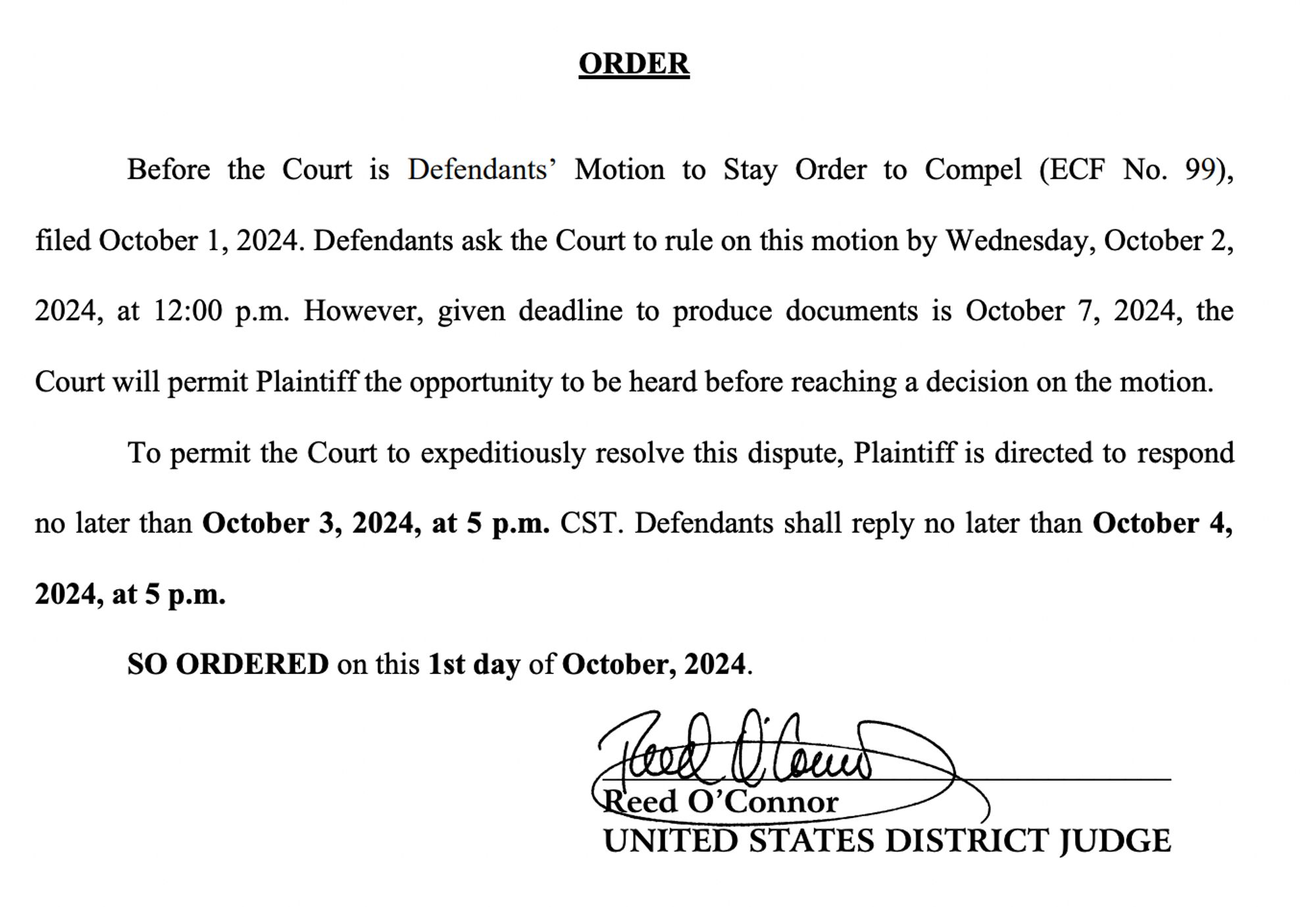 ORDER
Before the Court is Defendants’ Motion to Stay Order to Compel (ECF No. 99),
filed October 1, 2024. Defendants ask the Court to rule on this motion by Wednesday, October 2,
2024, at 12:00 p.m. However, given deadline to produce documents is October 7, 2024, the
Court will permit Plaintiff the opportunity to be heard before reaching a decision on the motion.
To permit the Court to expeditiously resolve this dispute, Plaintiff is directed to respond
no later than October 3, 2024, at 5 p.m. CST. Defendants shall reply no later than October 4,
2024, at 5 p.m.
SO ORDERED on this 1st day of October, 2024.
X CORP.,
Plaintiff,
v.
MEDIA MATTERS FOR AMERICA, et
al.,
Defendants.
§
§
§
§
§
§
§
§
§
§
Civil Action No. 4:23-cv-01175-O
_____________________________________
Reed O’Connor
UNITED STATES DISTRICT JUDGE