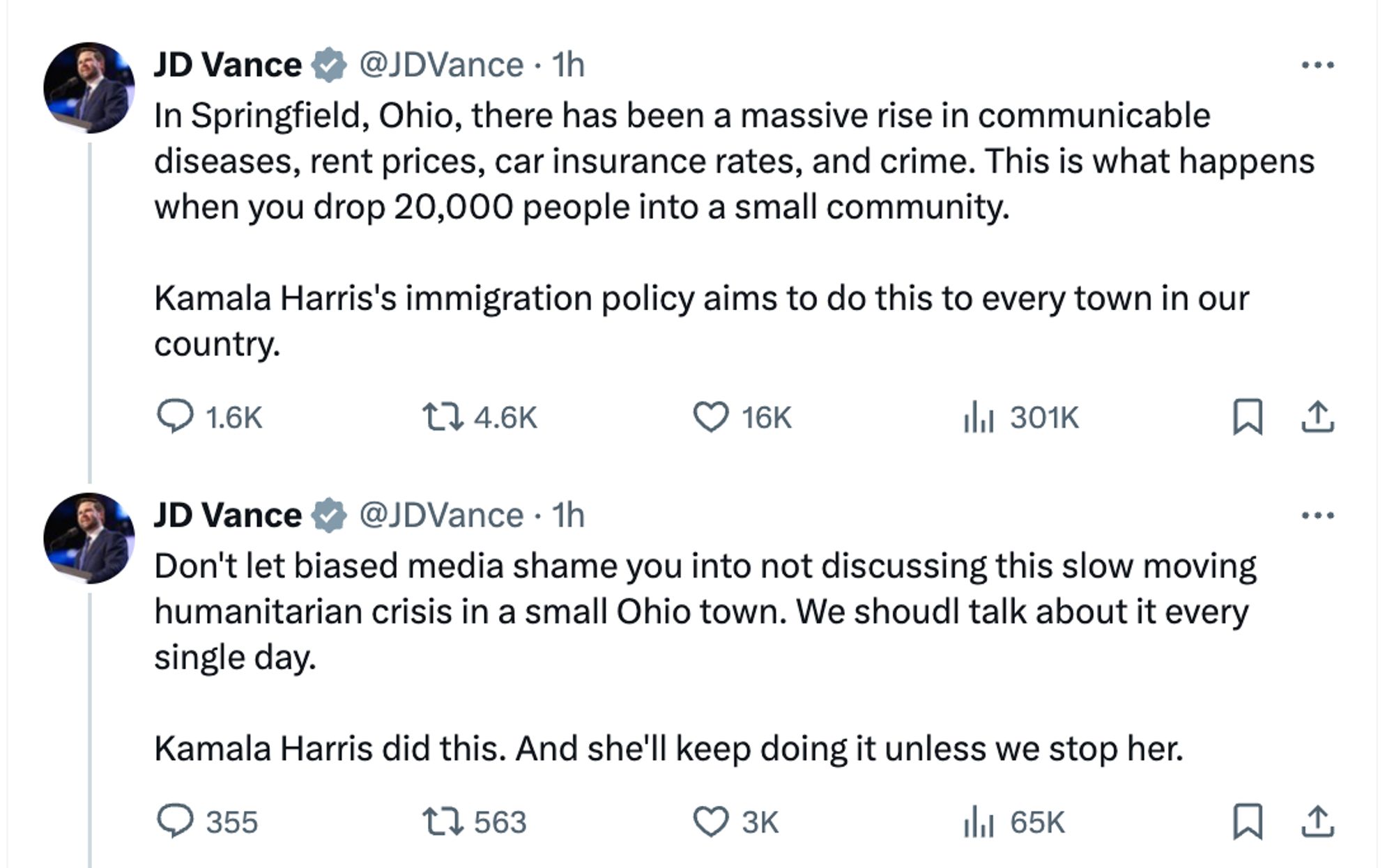 JD Vance v @JDVance • 1h
..•
In Springfield, Ohio, there has been a massive rise in communicable diseases, rent prices, car insurance rates, and crime. This is what happens when you drop 20,000 people into a small community.
Kamala Harris's immigration policy aims to do this to every town in our country.

JD Vance v @JDVance • 1h
Don't let biased media shame you into not discussing this slow moving humanitarian crisis in a small Ohio town. We shoudl talk about it every single day.
Kamala Harris did this. And she'll keep doing it unless we stop her.