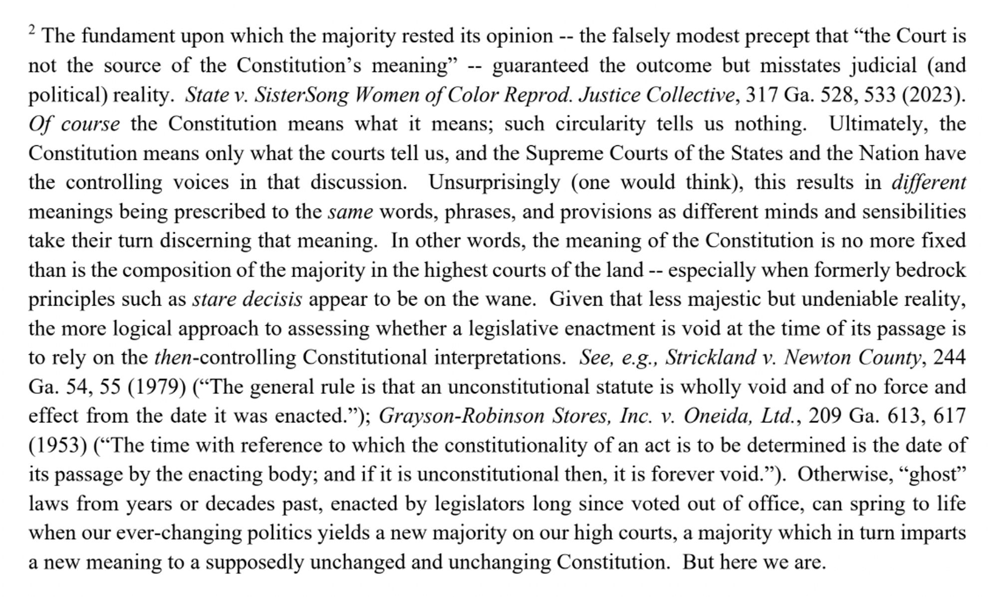 2 ~ The fundament upon which the majority rested its opinion -- the falsely modest precept that "the Court is not the source of the Constitution's meaning" - guaranteed the outcome but misstates judicial (and political) reality. ... [T]he meaning of the Constitution is no more fixed than is the composition of the majority in the highest courts of the land -- especially when formerly bedrock principles such as stare decisis appear to be on the wane. Given that less majestic but undeniable reality, the more logical approach to assessing whether a legislative enactment is void at the time of its passage is to rely on the then-controlling Constitutional interpretations. ... Otherwise, "ghost" laws from years or decades past, enacted by legislators long since voted out of office, can spring to life when our ever-changing politics yields a new majority on our high courts, a majority which in turn imparts a new meaning to a supposedly unchanged and unchanging Constitution. But here we are.