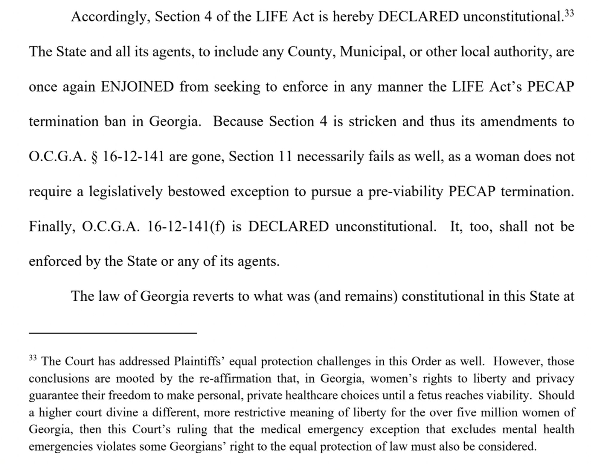 Accordingly, Section 4 of the LIFE Act is hereby DECLARED unconstitutional.33 ... Finally, O.C.G.A. 16-12-141(f) is DECLARED unconstitutional. It, too, shall not be enforced by the State or any of its agents. 

33 The Court has addressed Plaintiffs’ equal protection challenges in this Order as well. However, those conclusions are mooted by the re-affirmation that, in Georgia, women’s rights to liberty and privacy guarantee their freedom to make personal, private healthcare choices until a fetus reaches viability. Should a higher court divine a different, more restrictive meaning of liberty for the over five million women of Georgia, then this Court’s ruling that the medical emergency exception that excludes mental health emergencies violates some Georgians’ right to the equal protection of law must also be considered.