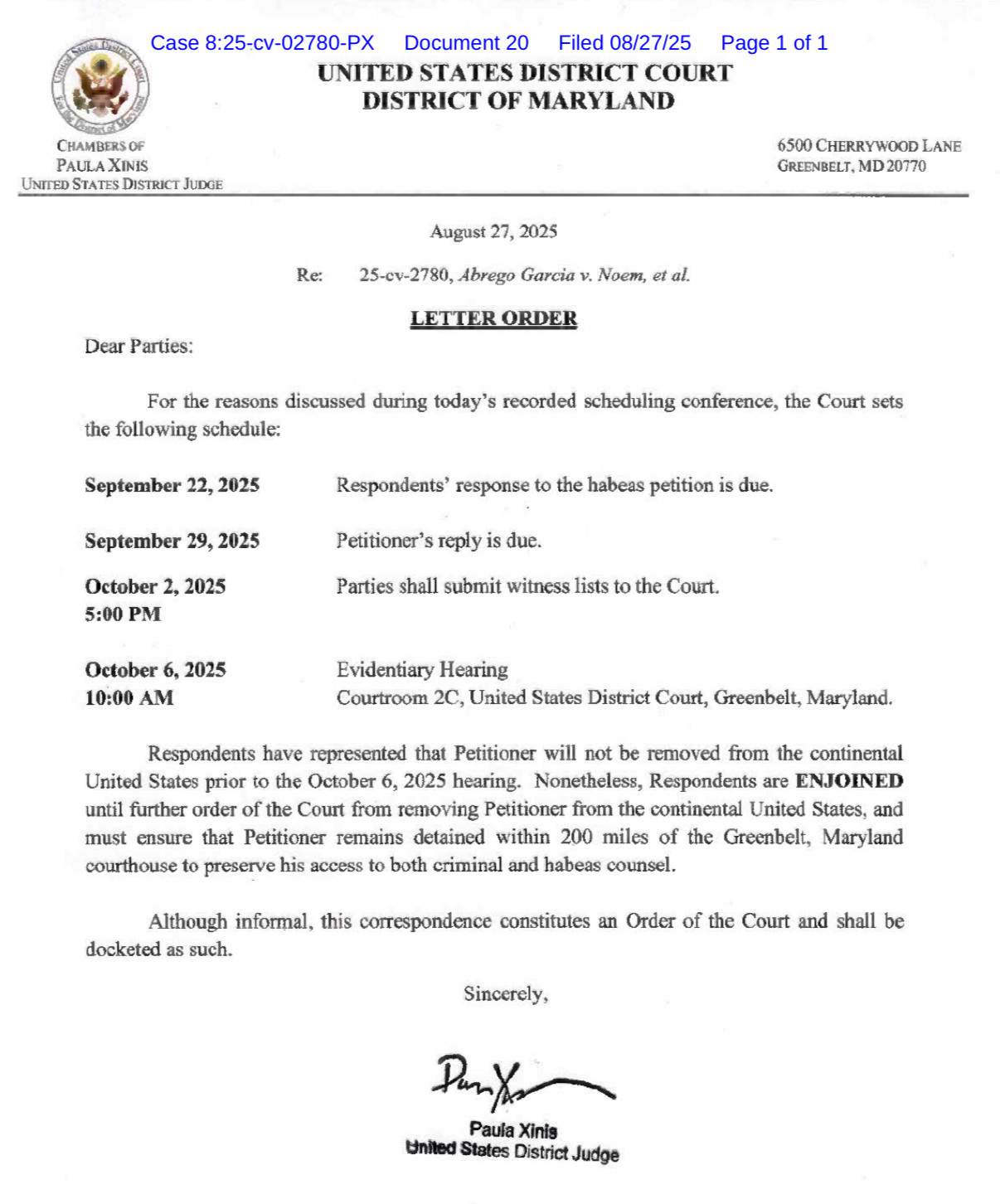 UNITED STATES DISTRICT COURT
DISTRICT OF MARYLAND
CHAMBERS OF
PAULA XINIS
UNITED STATES DISTRICT JUDGE
6500 CHERRYWOOD LANE
GREENBELT, MD 20770
Re:
August 27, 2025
25-cv-2780, Abrego Garcia v. Noem, et al.
LETTER ORDER
Dear Parties:
For the reasons discussed during today's recorded scheduling conference, the Court sets
the following schedule:
September 22, 2025
Respondents' response to the habeas petition is due.
September 29, 2025
October 2, 2025 5:00 PM
Petitioner's reply is due.
Parties shall submit witness lists to the Court.
October 6, 2025 10:00 AM
Evidentiary Hearing
Courtroom 2C, United States District Court, Greenbelt, Maryland.
Respondents have represented that Petitioner will not be removed from the continental
United States prior to the October 6, 2025 hearing. Nonetheless, Respondents are ENJOINED until further order of the Court from removing Petitioner from the continental United States, and must ensure that Petitioner remains detained within 200 miles of the Greenbelt, Maryland courthouse to preserve his access to both criminal and habeas counsel.
Although informal, this correspondence constitutes an Order of the Court and shall be
docketed as such.
Sincerely,
Paula Xinis
United States District Judge