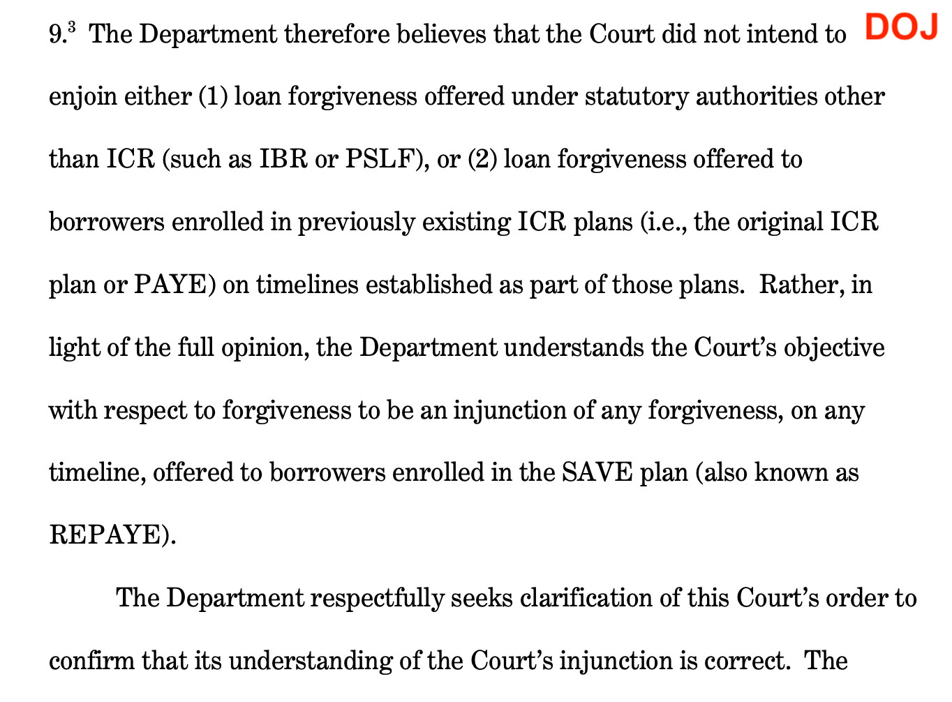 The Department therefore believes that the Court did not intend to DOJ enjoin either (1) loan forgiveness offered under statutory authorities other than ICR (such as IBR or PSLF), or (2) loan forgiveness offered to borrowers enrolled in previously existing ICR plans (i.e., the original ICR plan or PAYE) on timelines established as part of those plans. Rather, in light of the full opinion, the Department understands the Court's objective with respect to forgiveness to be an injunction of any forgiveness, on any
timeline, offered to borrowers enrolled in the SAVE plan (also known as
REPAYE).
The Department respectfully seeks clarification of this Court's order to
confirm that its understanding of the Court's injunction is correct.