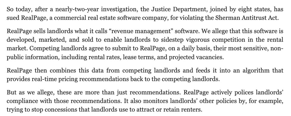 So today, after a nearly-two-year investigation, the Justice Department, joined by eight states, has sued RealPage, a commercial real estate software company, for violating the Sherman Antitrust Act.

RealPage sells landlords what it calls “revenue management” software. We allege that this software is developed, marketed, and sold to enable landlords to sidestep vigorous competition in the rental market. Competing landlords agree to submit to RealPage, on a daily basis, their most sensitive, non-public information, including rental rates, lease terms, and projected vacancies.  

RealPage then combines this data from competing landlords and feeds it into an algorithm that provides real-time pricing recommendations back to the competing landlords. 

But as we allege, these are more than just recommendations. RealPage actively polices landlords’ compliance with those recommendations. It also monitors landlords’ other policies by, for example, trying to stop concessions that landlords use