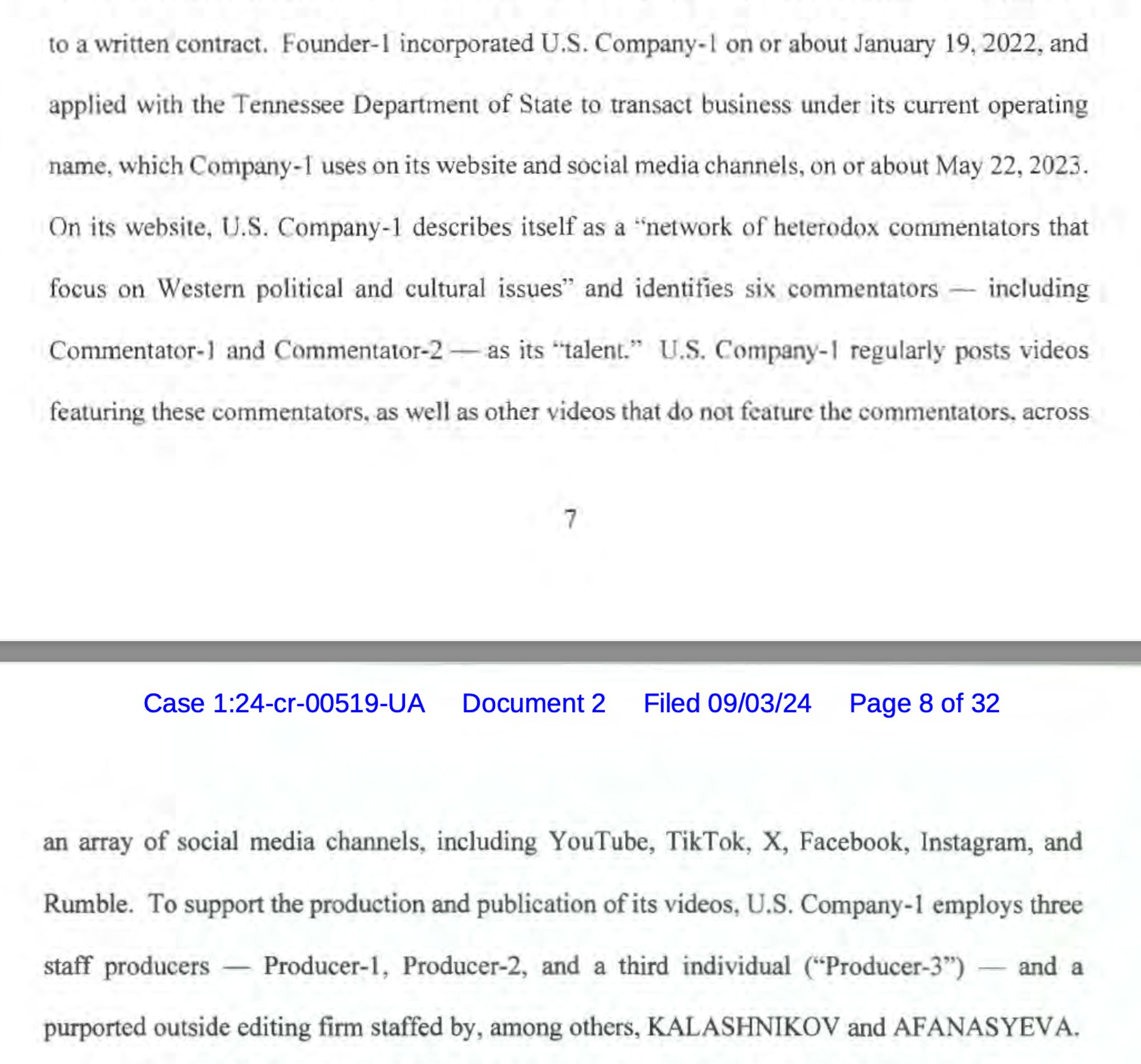 contract. Founder-1 incorporated U.S. Company-I on or about January 19, 2022, and
applied with the Tennessee Department of State to transact business under its current operating
name, which Company-1 uses on its website and social media channels, on or about May 22, 2023.
On its website, U.S. Company-1 describes itself as a "network of heterodox commentators that focus on Western political and cultural issues" and identifies six commentators - including Commentator-1 and Commentator-2 — as its "talent." U.S. Company-I regularly posts videos featuring these commentators, as well as other videos that do not feature the commentators, across
7
Case 1:24-cr-00519-UA Document 2 Filed 09/03/24
Page 8 of 32
an array of social media channels, including YouTube, TikTok, X, Facebook, Instagram, and Rumble.