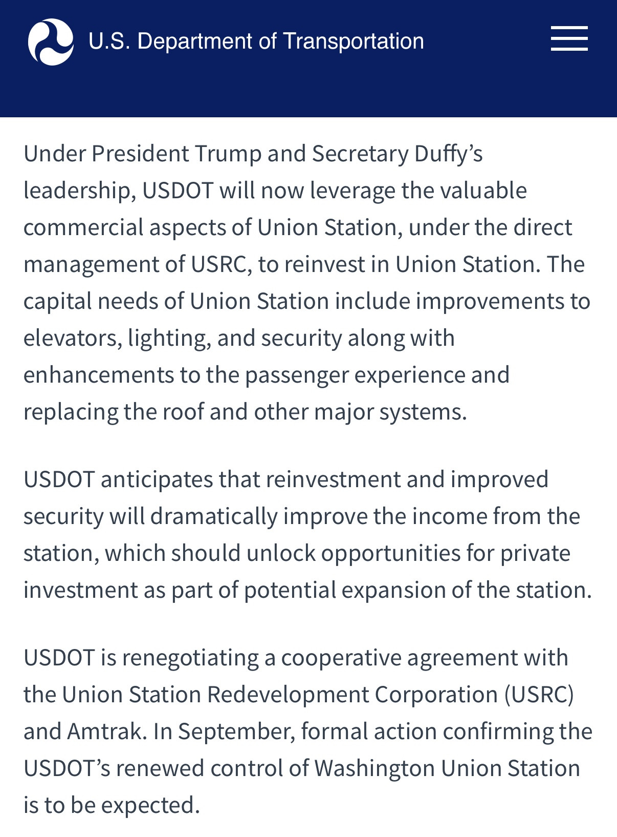 U.S. Department of Transportation
Under President Trump and Secretary Duffy's leadership, USDOT will now leverage the valuable commercial aspects of Union Station, under the direct management of USRC, to reinvest in Union Station. The capital needs of Union Station include improvements to elevators, lighting, and security along with enhancements to the passenger experience and replacing the roof and other major systems.
USDOT anticipates that reinvestment and improved security will dramatically improve the income from the station, which should unlock opportunities for private investment as part of potential expansion of the station.
USDOT is renegotiating a cooperative agreement with the Union Station Redevelopment Corporation (USRC) and Amtrak. In September, formal action confirming the USDOT's renewed control of Washington Union Station
is to be expected.