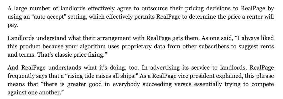 A large number of landlords effectively agree to outsource their pricing decisions to RealPage by using an “auto accept” setting, which effectively permits RealPage to determine the price a renter will pay.

Landlords understand what their arrangement with RealPage gets them. As one said, “I always liked this product because your algorithm uses proprietary data from other subscribers to suggest rents and terms. That’s classic price fixing.”

And RealPage understands what it’s doing, too. In advertising its service to landlords, RealPage frequently says that a “rising tide raises all ships.” As a RealPage vice president explained, this phrase means that “there is greater good in everybody succeeding versus essentially trying to compete against one another.”