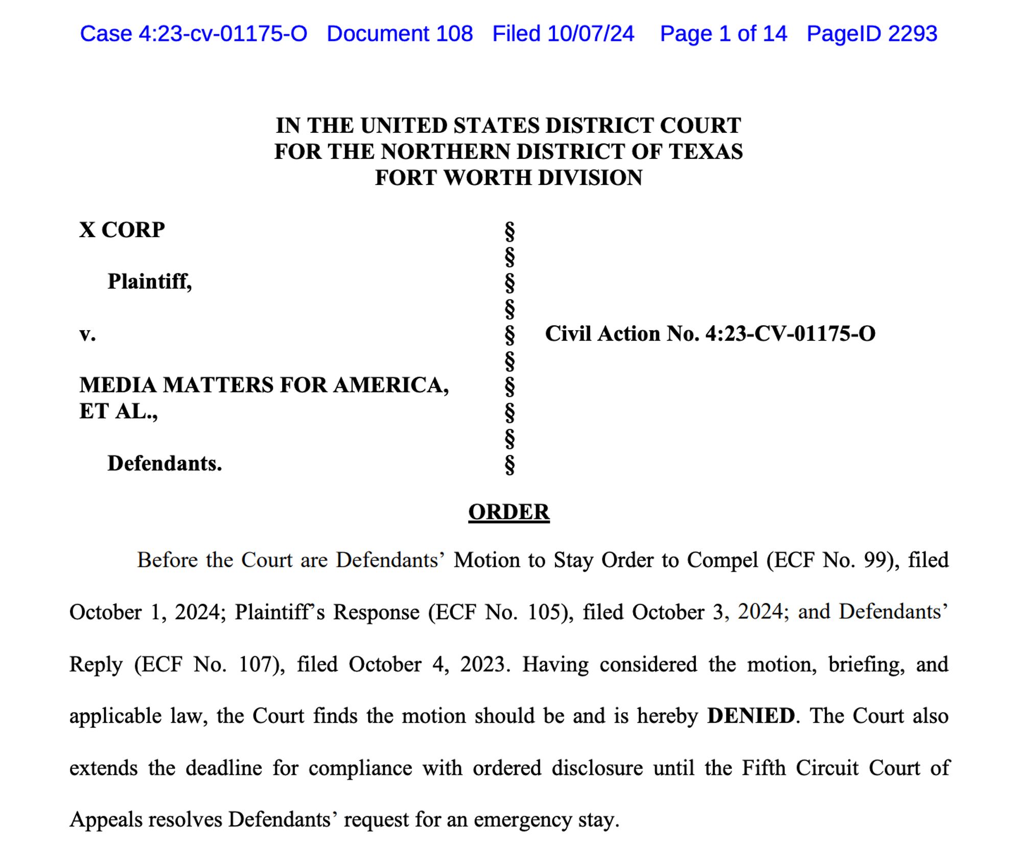 IN THE UNITED STATES DISTRICT COURT
FOR THE NORTHERN DISTRICT OF TEXAS
FORT WORTH DIVISION
X CORP §
§
 Plaintiff, §
§
v. § Civil Action No. 4:23-CV-01175-O
§
MEDIA MATTERS FOR AMERICA,
ET AL.,
§
§
§
 Defendants. §
ORDER
Before the Court are Defendants’ Motion to Stay Order to Compel (ECF No. 99), filed
October 1, 2024; Plaintiff’s Response (ECF No. 105), filed October 3, 2024; and Defendants’
Reply (ECF No. 107), filed October 4, 2023. Having considered the motion, briefing, and
applicable law, the Court finds the motion should be and is hereby DENIED. The Court also
extends the deadline for compliance with ordered disclosure until the Fifth Circuit Court of
Appeals resolves Defendants’ request for an emergency stay