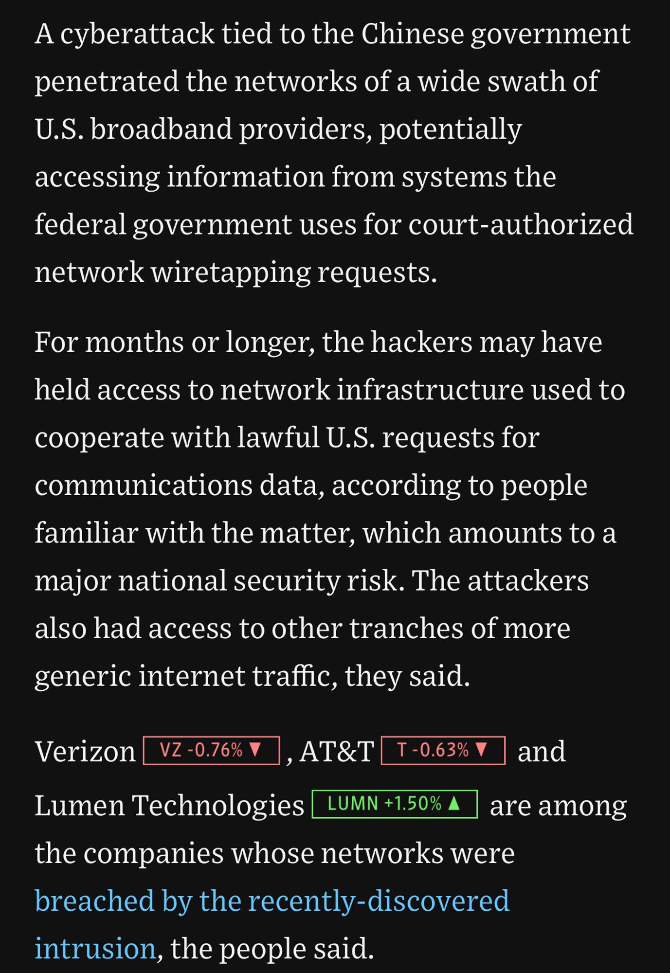 A cyberattack tied to the Chinese government penetrated the networks of a wide swath of
U.S. broadband providers, potentially accessing information from systems the federal government uses for court-authorized network wiretapping requests.
For months or longer, the hackers may have held access to network infrastructure used to
cooperate with lawful U.S. requests for communications data, according to people familiar with the matter, which amounts to a major national security risk. The attackers also had access to other tranches of more generic internet traffic, they said.
Verizon, AT&T, and Lumen Technologies are among the companies whose networks were breached by the recently-discovered intrusion, the people said.
are among