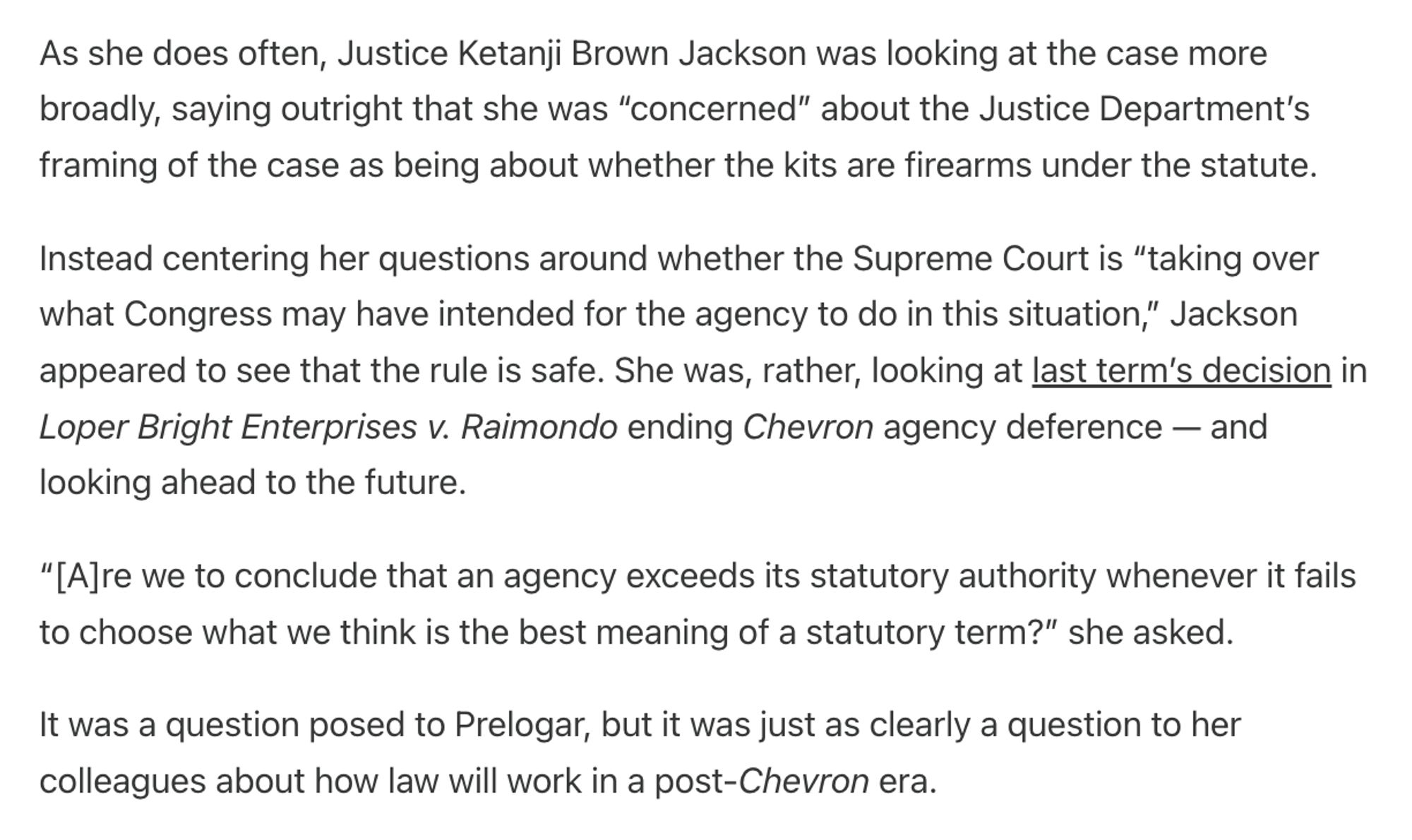 As she does often, Justice Ketanji Brown Jackson was looking at the case more broadly, saying outright that she was “concerned” about the Justice Department’s framing of the case as being about whether the kits are firearms under the statute.

Instead centering her questions around whether the Supreme Court is “taking over what Congress may have intended for the agency to do in this situation,” Jackson appeared to see that the rule is safe. She was, rather, looking at last term’s decision in Loper Bright Enterprises v. Raimondo ending Chevron agency deference — and looking ahead to the future.

“[A]re we to conclude that an agency exceeds its statutory authority whenever it fails to choose what we think is the best meaning of a statutory term?” she asked.

It was a question posed to Prelogar, but it was just as clearly a question to her colleagues about how law will work in a post-Chevron era.