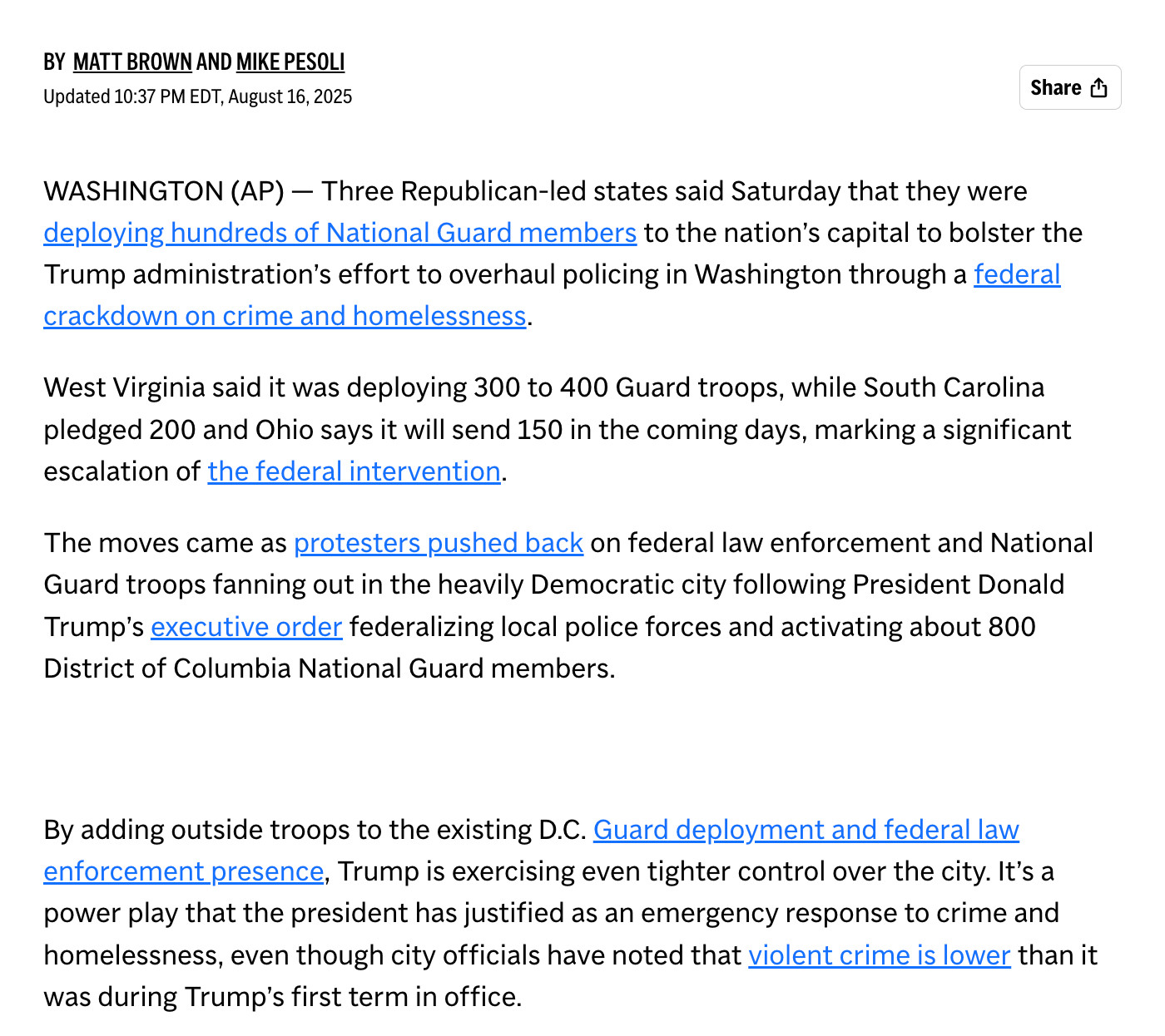 BY MATT BROWN AND MIKE PESOLI
Updated 10:37 PM EDT, August 16, 2025
Share
WASHINGTON (AP) - Three Republican-led states said Saturday that they were deploying hundreds of National Guard members to the nation's capital to bolster the Trump administration's effort to overhaul policing in Washington through a federal crackdown on crime and homelessness.
West Virginia said it was deploying 300 to 400 Guard troops, while South Carolina pledged 200 and Ohio says it will send 150 in the coming days, marking a significant escalation of the federal intervention.
The moves came as protesters pushed back on federal law enforcement and National Guard troops fanning out in the heavily Democratic city following President Donald Trump's executive order federalizing local police forces and activating about 800
District of Columbia National Guard members.
By adding outside troops to the existing D.C. Guard deployment and federal law enforcement presence, Trump is exercising even tighter control over the city. It's a power play that the president has justified as an emergency response to crime and homelessness, even though city officials have noted that violent crime is lower than it was during Trump's first term in office.