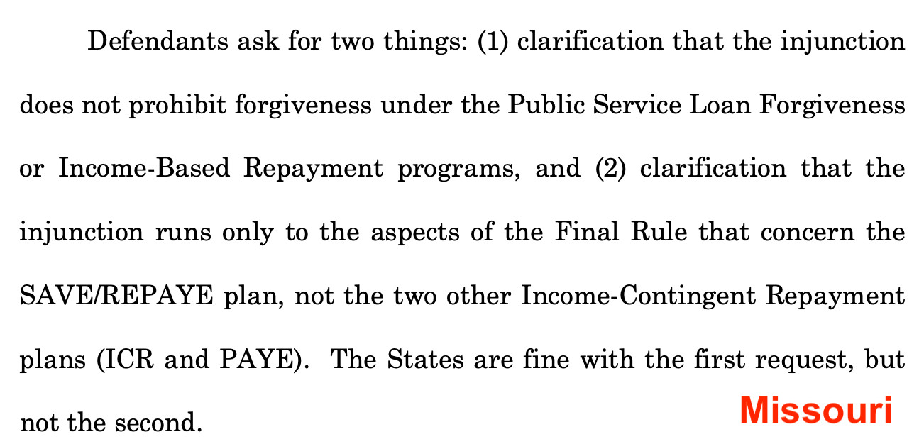 MISSOURI: 

Defendants ask for two things: (1) clarification that the injunction does not prohibit forgiveness under the Public Service Loan Forgiveness
or Income-Based Repayment programs, and (2) clarification that the
injunction runs only to the aspects of the Final Rule that concern the
SAVE/REPAYE plan, not the two other Income-Contingent Repayment plans (ICR and PAYE). The States are fine with the first request, but not the second.