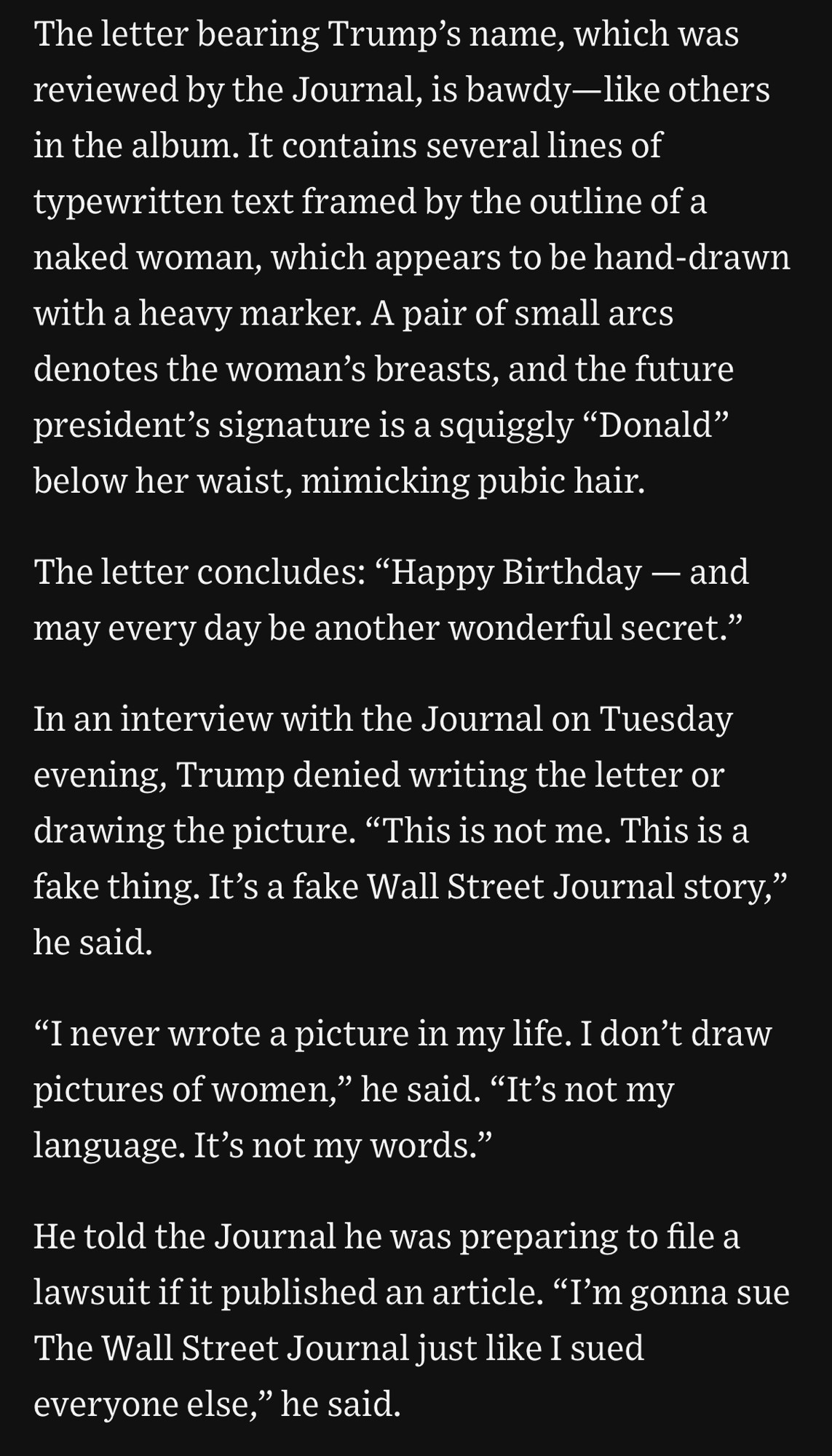 The letter bearing Trump's name, which was reviewed by the Journal, is bawdy-like others in the album. It contains several lines of typewritten text framed by the outline of a naked woman, which appears to be hand-drawn with a heavy marker. A pair of small arcs denotes the woman's breasts, and the future president's signature is a squiggly "Donald" below her waist, mimicking pubic hair.
The letter concludes: "Happy Birthday - and may every day be another wonderful secret."
In an interview with the Journal on Tuesday evening, Trump denied writing the letter or drawing the picture. "This is not me. This is a fake thing. It's a fake Wall Street Journal story," he said.
"I never wrote a picture in my life. I don't draw pictures of women," he said. "It's not my language. It's not my words."
He told the Journal he was preparing to file a lawsuit if it published an article. "I'm gonna sue The Wall Street Journal just like I sued everyone else," he said.