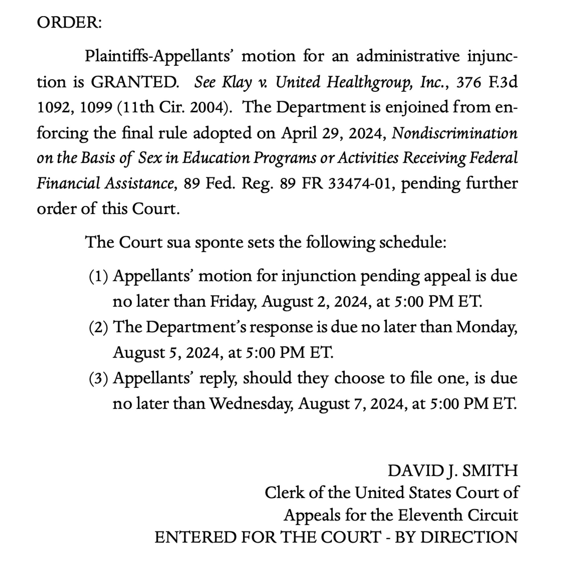 ORDER:
Plaintiffs-Appellants’ motion for an administrative injunction is GRANTED. See Klay v. United Healthgroup, Inc., 376 F.3d
1092, 1099 (11th Cir. 2004). The Department is enjoined from enforcing the final rule adopted on April 29, 2024, Nondiscrimination
on the Basis of Sex in Education Programs or Activities Receiving Federal
Financial Assistance, 89 Fed. Reg. 89 FR 33474-01, pending further
order of this Court.
The Court sua sponte sets the following schedule:
(1) Appellants’ motion for injunction pending appeal is due
no later than Friday, August 2, 2024, at 5:00 PM ET.
(2) The Department’s response is due no later than Monday,
August 5, 2024, at 5:00 PM ET.
(3) Appellants’ reply, should they choose to file one, is due
no later than Wednesday, August 7, 2024, at 5:00 PM ET.