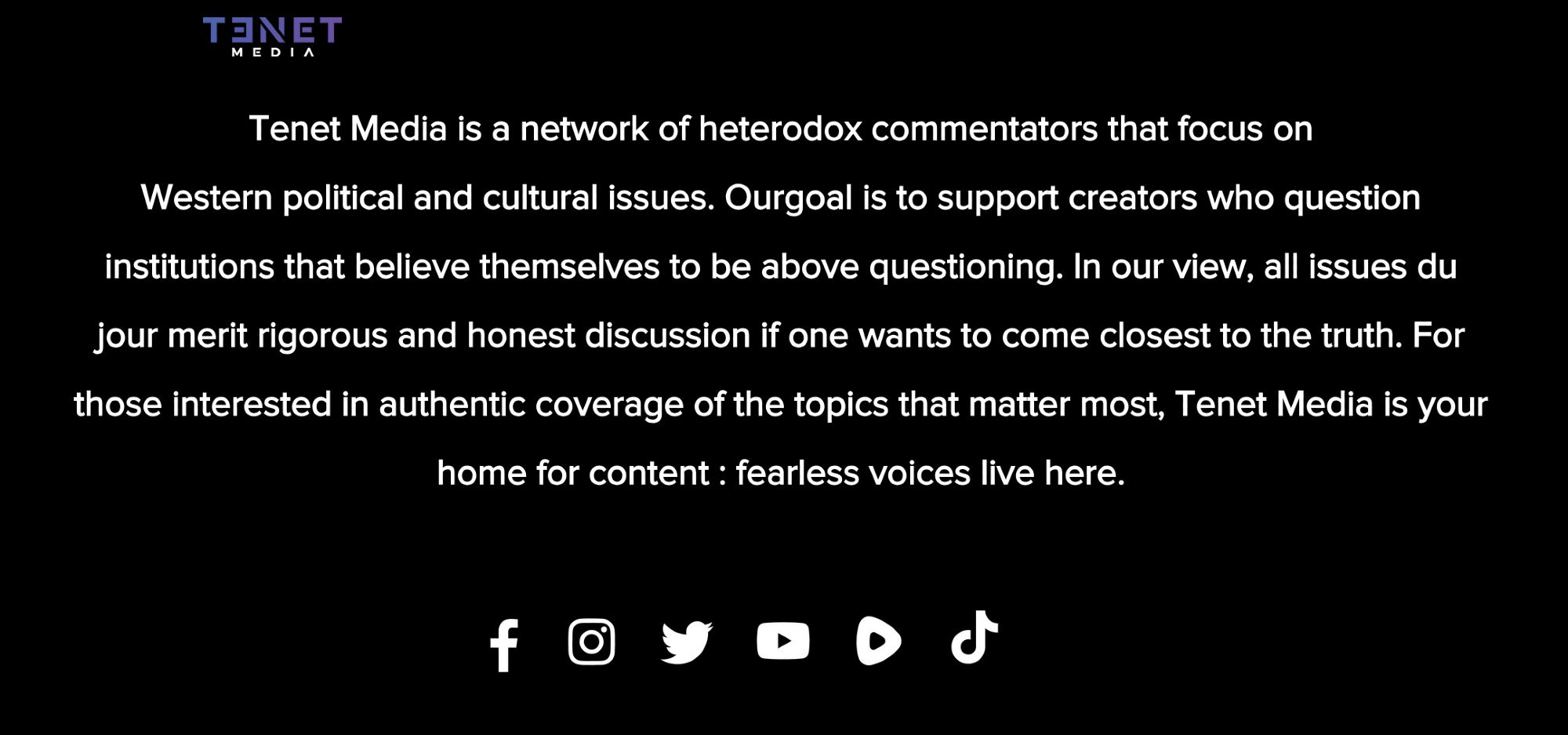 Tenet Media is a network of heterodox commentators that focus on
Western political and cultural issues. Ourgoal is to support creators who question institutions that believe themselves to be above questioning. In our view, all issues du jour merit rigorous and honest discussion if one wants to come closest to the truth. For those interested in authentic coverage of the topics that matter most, Tenet Media is your home for content : fearless voices live here.