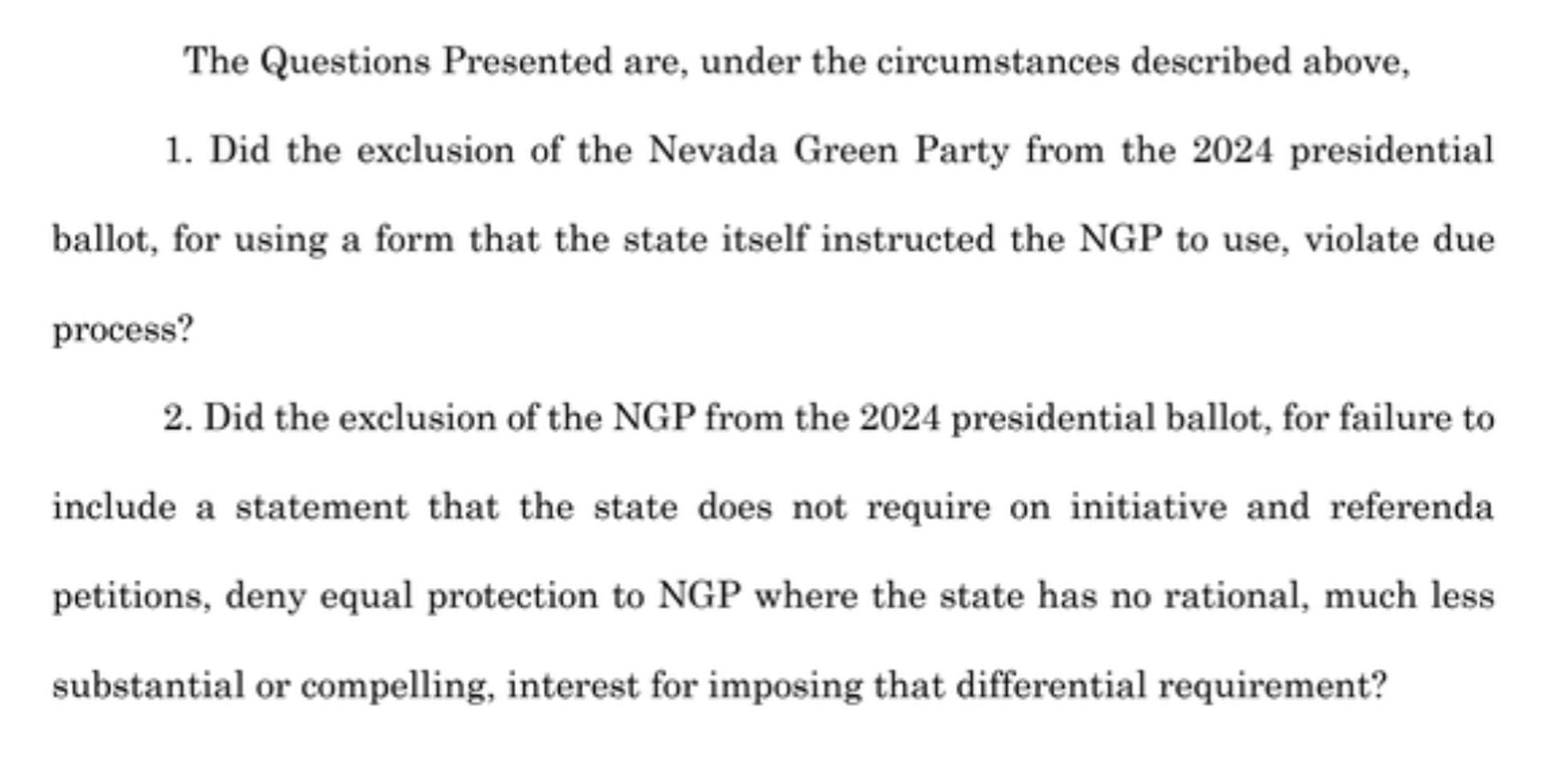 The Questions Presented are, under the circumstances described above,
1. Did the exclusion of the Nevada Green Party from the 2024 presidential ballot, for using a form that the state itself instructed the NGP to use, violate due
process?
2. Did the exclusion of the NGP from the 2024 presidential ballot, for failure to include a statement that the state does not require on initiative and referenda petitions, deny equal protection to NGP where the state has no rational, much less substantial or compelling, interest for imposing that differential requirement?