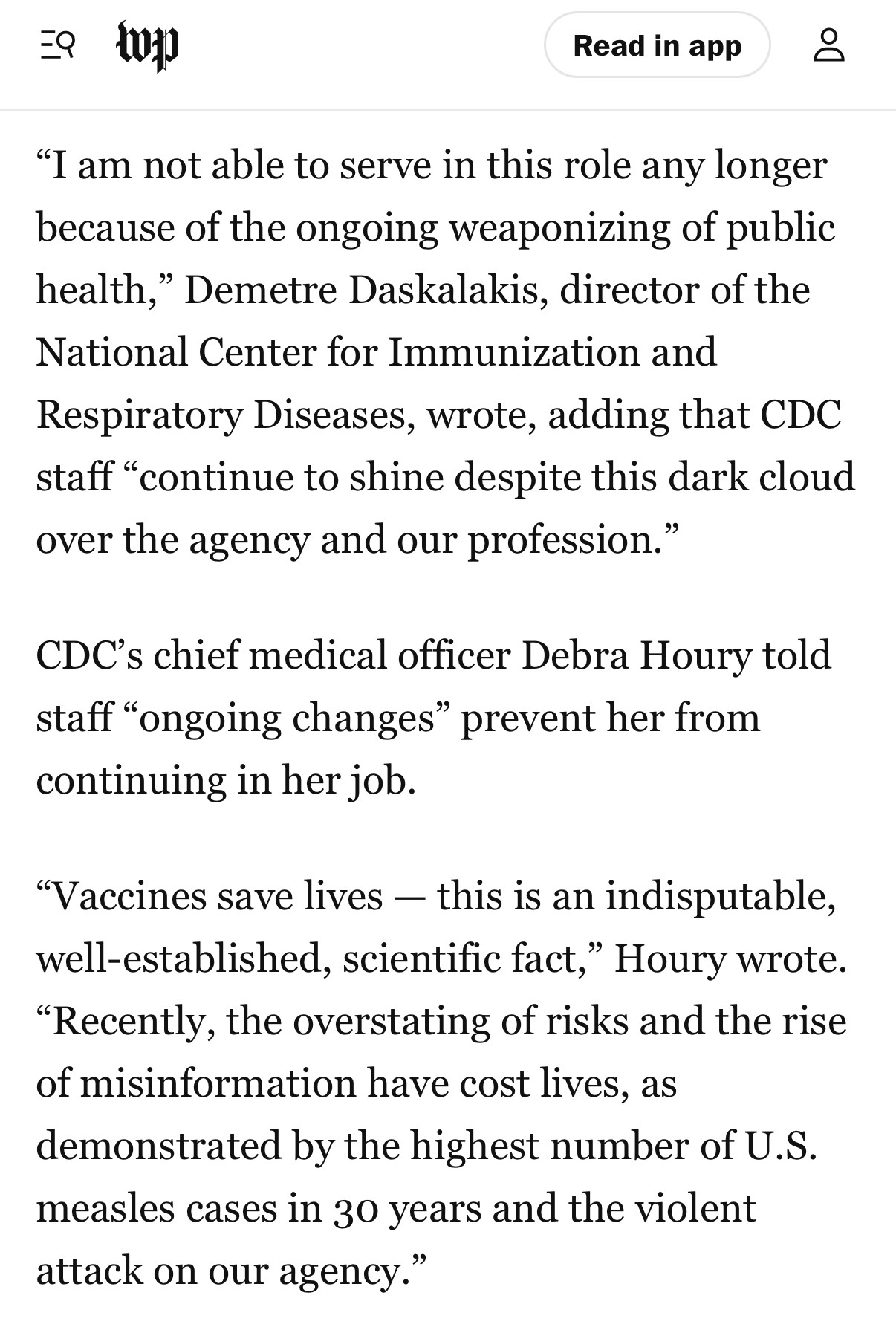 
"I am not able to serve in this role any longer because of the ongoing weaponizing of public health," Demetre Daskalakis, director of the National Center for Immunization and Respiratory Diseases, wrote, adding that CDC staff "continue to shine despite this dark cloud over the agency and our profession."
CDC's chief medical officer Debra Houry told staff "ongoing changes" prevent her from continuing in her job.
"Vaccines save lives - this is an indisputable, well-established, scientific fact," Houry wrote.
"Recently, the overstating of risks and the rise of misinformation have cost lives, as demonstrated by the highest number of U.S. measles cases in 30 years and the violent attack on our agency."