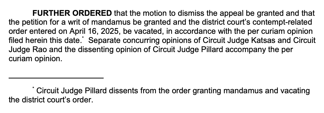 FURTHER ORDERED that the motion to dismiss the appeal be granted and that the petition for a writ of mandamus be granted and the district court's contempt-related order entered on April 16, 2025, be vacated, in accordance with the per curiam opinion filed herein this date." Separate concurring opinions of Circuit Judge Katsas and Circuit Judge Rao and the dissenting opinion of Circuit Judge Pillard accompany the per curiam opinion.
* Circuit Judge Pillard dissents from the order granting mandamus and vacating
the district court's order.