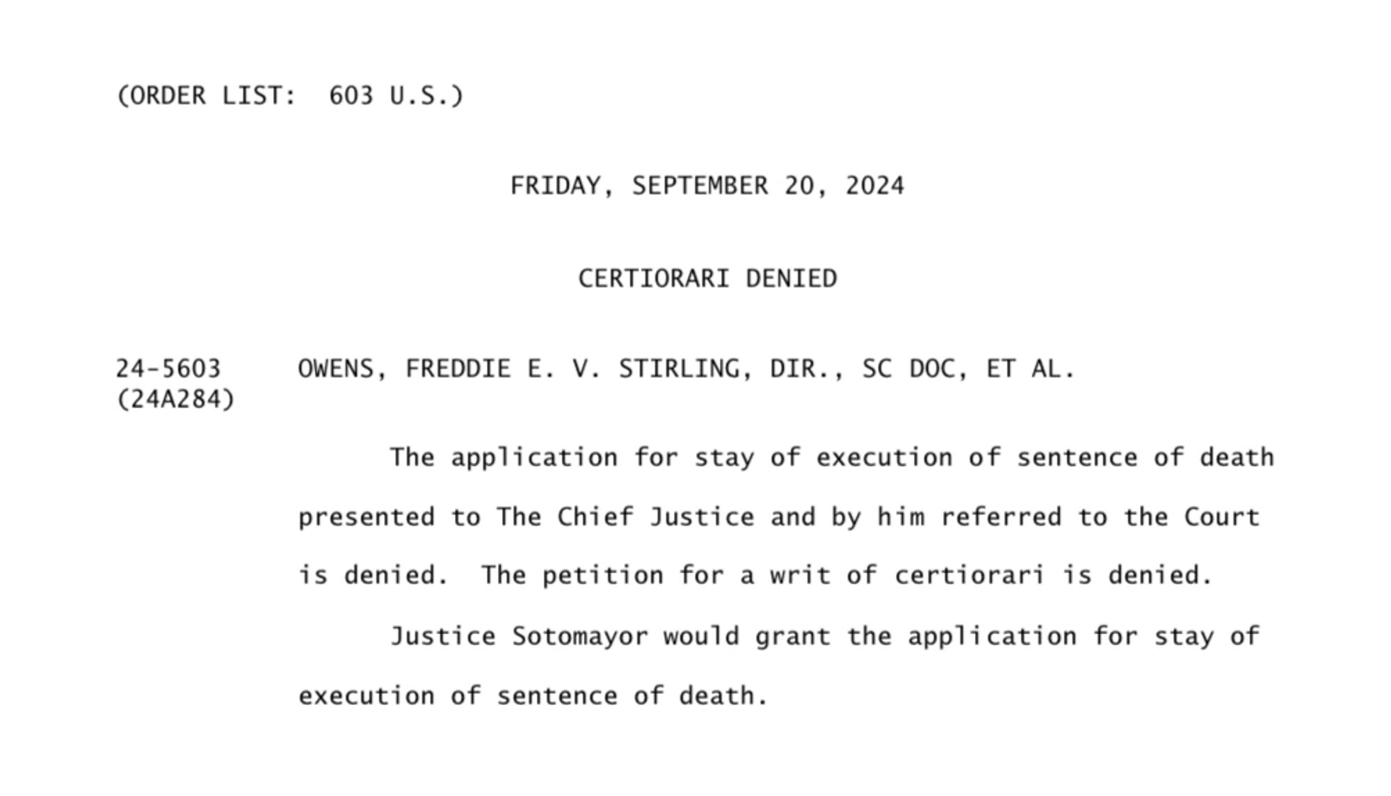 (ORDER LIST: 603 U.S.)
24-5603
(24A284)
FRIDAY, SEPTEMBER 20, 2024
CERTIORARI DENIED
OWENS, FREDDIE E. V. STIRLING, DIR., SC DOC, ET AL.
The application for stay of execution of sentence of death presented to The Chief Justice and by him referred to the Court
is denied. The petition for a writ of certiorari is denied.
Justice Sotomayor would grant the application for stay of execution of sentence of death.