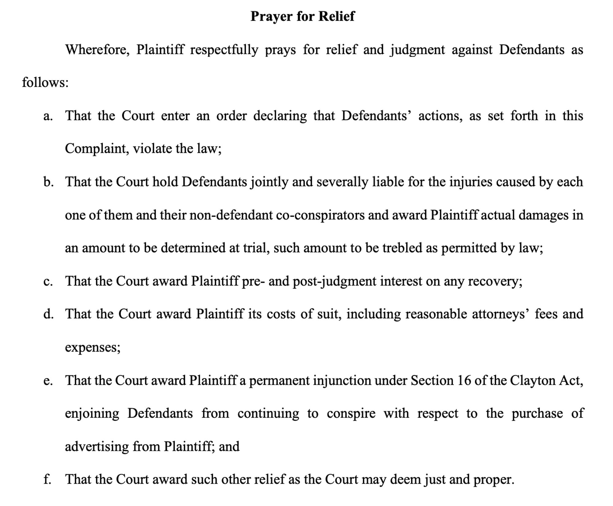 Prayer for Relief
Wherefore, Plaintiff respectfully prays for relief and judgment against Defendants as
follows:
a. That the Court enter an order declaring that Defendants’ actions, as set forth in this
Complaint, violate the law;
b. That the Court hold Defendants jointly and severally liable for the injuries caused by each
one of them and their non-defendant co-conspirators and award Plaintiff actual damages in
an amount to be determined at trial, such amount to be trebled as permitted by law;
c. That the Court award Plaintiff pre- and post-judgment interest on any recovery;
d. That the Court award Plaintiff its costs of suit, including reasonable attorneys’ fees and
expenses;
e. That the Court award Plaintiff a permanent injunction under Section 16 of the Clayton Act,
enjoining Defendants from continuing to conspire with respect to the purchase of
advertising from Plaintiff; and
f. That the Court award such other relief as the Court may deem just and proper.