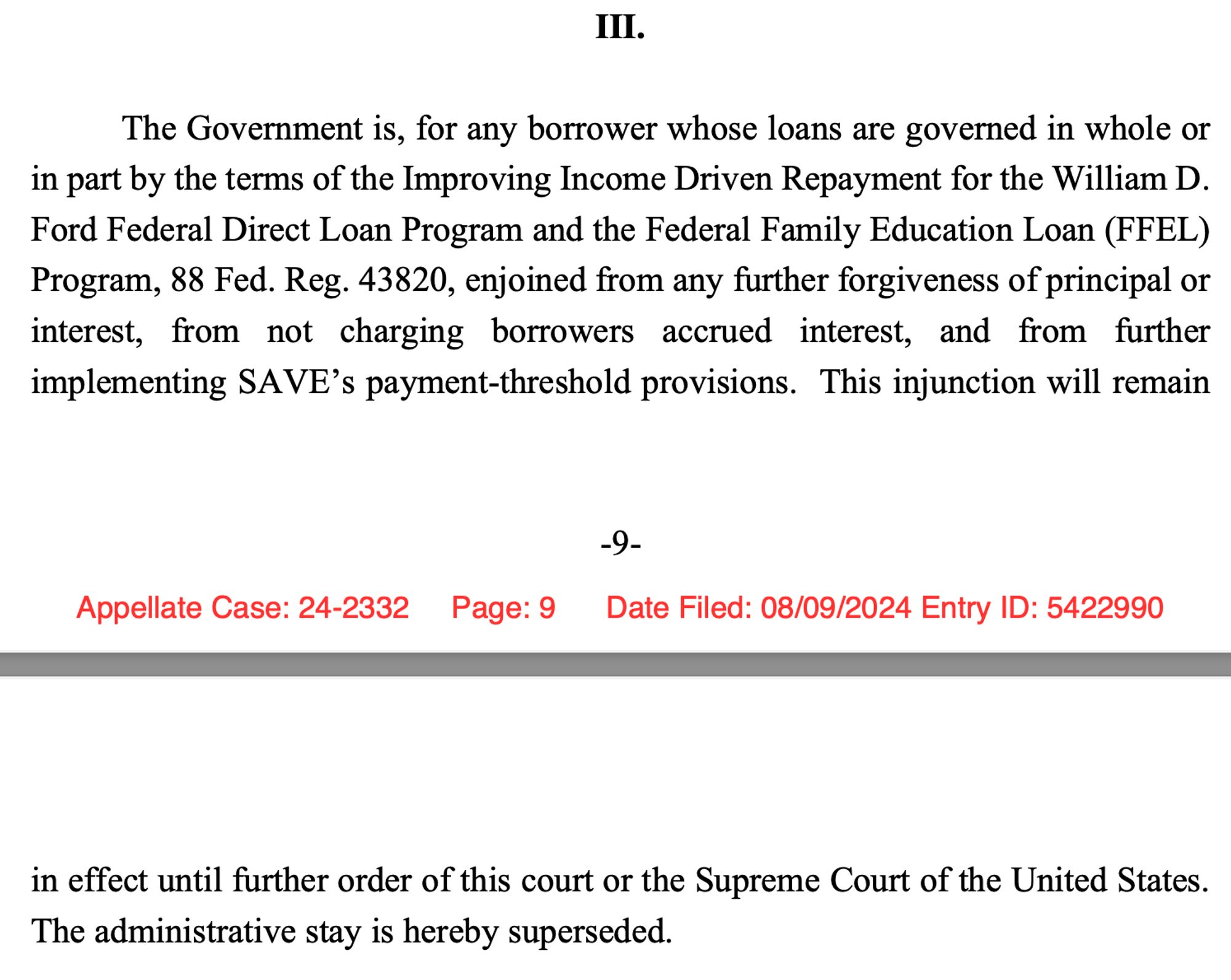 The Government is, for any borrower whose loans are governed in whole or
in part by the terms of the Improving Income Driven Repayment for the William D.
Ford Federal Direct Loan Program and the Federal Family Education Loan (FFEL)
Program, 88 Fed. Reg. 43820, enjoined from any further forgiveness of principal or
interest, from not charging borrowers accrued interest, and from further
implementing SAVE’s payment-threshold provisions. This injunction will remain
in effect until further order of this court or the Supreme Court of the United States.
The administrative stay is hereby superseded.