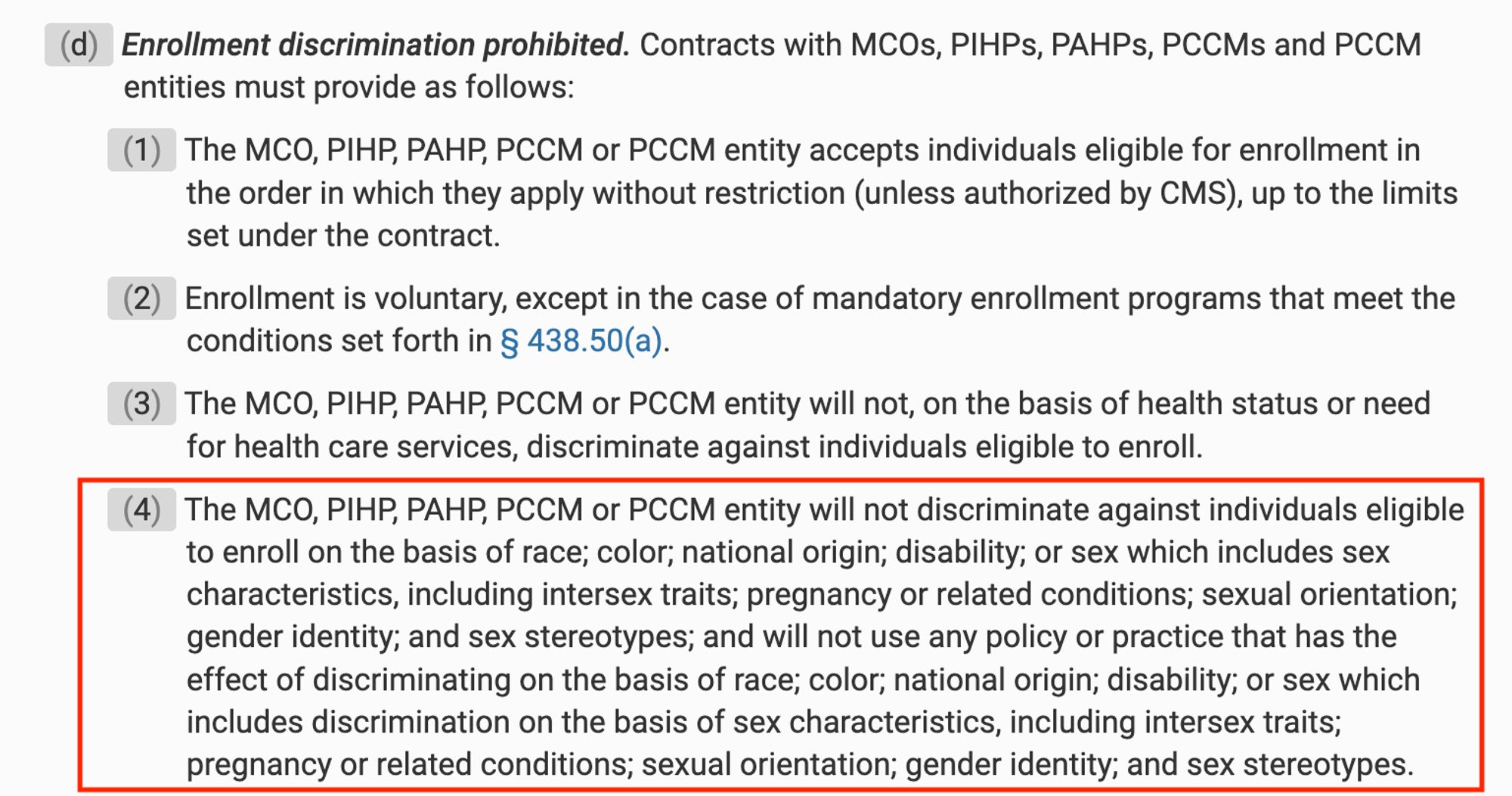 (4) The MCO, PIHP, PAHP, PCCM or PCCM entity will not discriminate against individuals eligible to enroll on the basis of race; color; national origin; disability; or sex which includes sex characteristics, including intersex traits; pregnancy or related conditions; sexual orientation; gender identity; and sex stereotypes; and will not use any policy or practice that has the effect of discriminating on the basis of race; color; national origin; disability; or sex which includes discrimination on the basis of sex characteristics, including intersex traits; pregnancy or related conditions; sexual orientation; gender identity; and sex stereotypes.