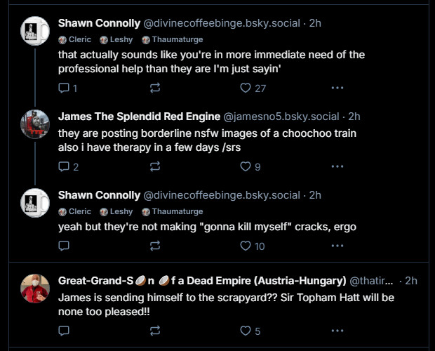 Shawn Connolly responding incredibly flippantly to the suicide comment, essentially reducing James' admission of suicidal ideation to joke, despite James already admitting he is ACTUALLY pursuing therapy.

Another user, Great-Grand-S🥥n 🥥f a Dead Empire (Austria-Hungary) [@thatirontube.bsky.social], has responded to the suicide comment by completely reducing it train suicide joke. "James is sending himself to the scrapyard??"