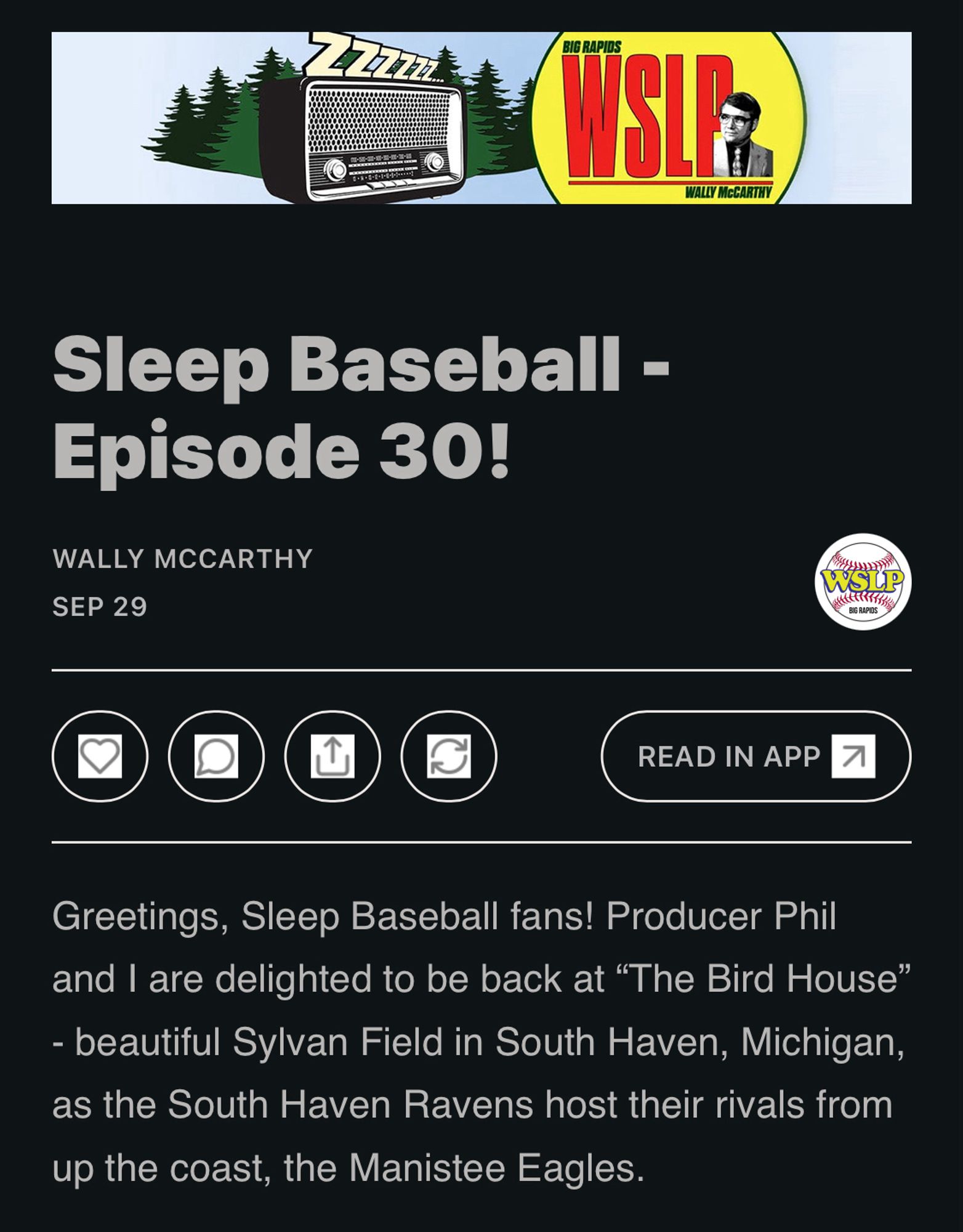 Part of an email from the host of the Northwoods League Sleep Baseball podcast. A unique/fake baseball league with games designed to put you to sleep, but can also be charmingly entertaining. Email reads…

BIG RAPIDS
WALLY MCCARTHY
Sleep Baseball - Episode 30!
WALLY MCCARTHY
SEP 29

Greetings, Sleep Baseball fans! Producer Phil and I are delighted to be back at "The Bird House"
- beautiful Sylvan Field in South Haven, Michigan, as the South Haven Ravens host their rivals from up the coast, the Manistee Eagles.

Once again, it is a perfect night for a lazy ballgame. Especially since it’s “Bring Your Cat” night at Sylvan Field - always a fan favorite!

Available wherever you get your episodic audio content, or at SleepBaseball.com.

Instagram Giveaway

Tonight is the first of our “Instagram Giveaways” - during each game, a random follower of the Sleep Baseball Instagram account will be drawn from a fishbowl by Producer Phil to win fabulous items from the WSLP Prize Vault.