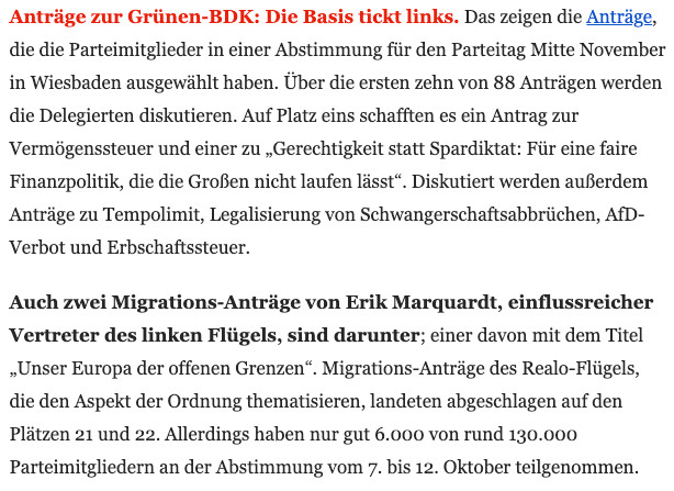 Kurzbericht von Table Media: 

Anträge zur Grünen-BDK: Die Basis tickt links. Das zeigen die Anträge, die die Parteimitglieder in einer Abstimmung für den Parteitag Mitte November in Wiesbaden ausgewählt haben. Über die ersten zehn von 88 Anträgen werden die Delegierten diskutieren. Auf Platz eins schafften es ein Antrag zur Vermögenssteuer und einer zu „Gerechtigkeit statt Spardiktat: Für eine faire Finanzpolitik, die die Großen nicht laufen lässt“. Diskutiert werden außerdem Anträge zu Tempolimit, Legalisierung von Schwangerschaftsabbrüchen, AfD-Verbot und Erbschaftssteuer.  

Auch zwei Migrations-Anträge von Erik Marquardt, einflussreicher Vertreter des linken Flügels, sind darunter; einer davon mit dem Titel „Unser Europa der offenen Grenzen“. Migrations-Anträge des Realo-Flügels, die den Aspekt der Ordnung thematisieren, landeten abgeschlagen auf den Plätzen 21 und 22. Allerdings haben nur gut 6.000 von rund 130.000 Parteimitgliedern an der Abstimmung vom 7. bis 12. Oktober teilgenommen. 
