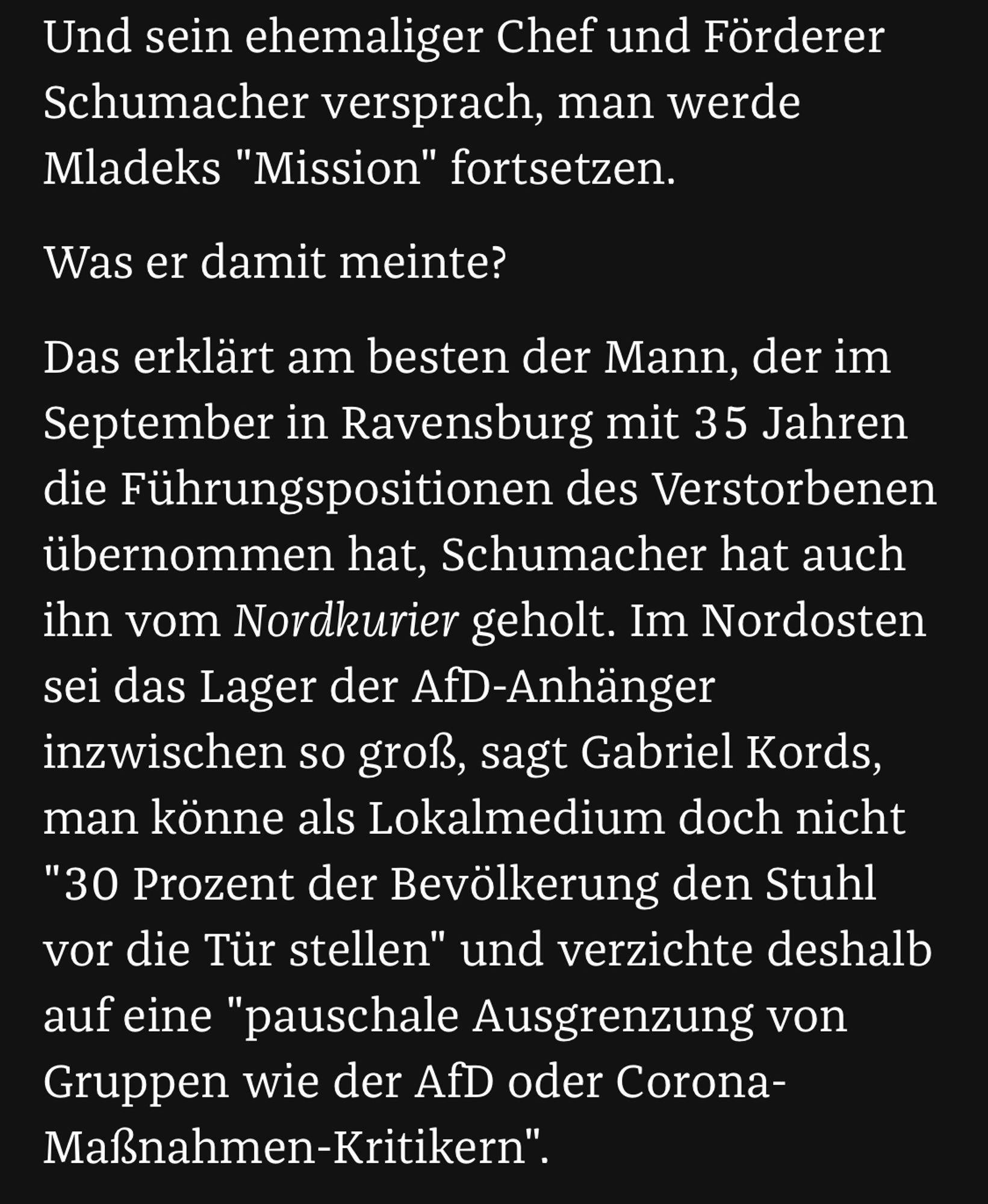 Auszug aus ZEIT-Artikel zur Entwicklung der Schwäbischen Zeitung:

Und sein ehemaliger Chef und Förderer Schumacher versprach, man werde Mladeks "Mission" fortsetzen.  

Was er damit meinte?

Das erklärt am besten der Mann, der im September in Ravensburg mit 35 Jahren die Führungspositionen des Verstorbenen übernommen hat, Schumacher hat auch ihn vom Nordkurier geholt. Im Nordosten sei das Lager der AfD-Anhänger inzwischen so groß, sagt Gabriel Kords, man könne als Lokalmedium doch nicht "30 Prozent der Bevölkerung den Stuhl vor die Tür stellen" und verzichte deshalb auf eine "pauschale Ausgrenzung von Gruppen wie der AfD oder Corona-Maßnahmen-Kritikern".