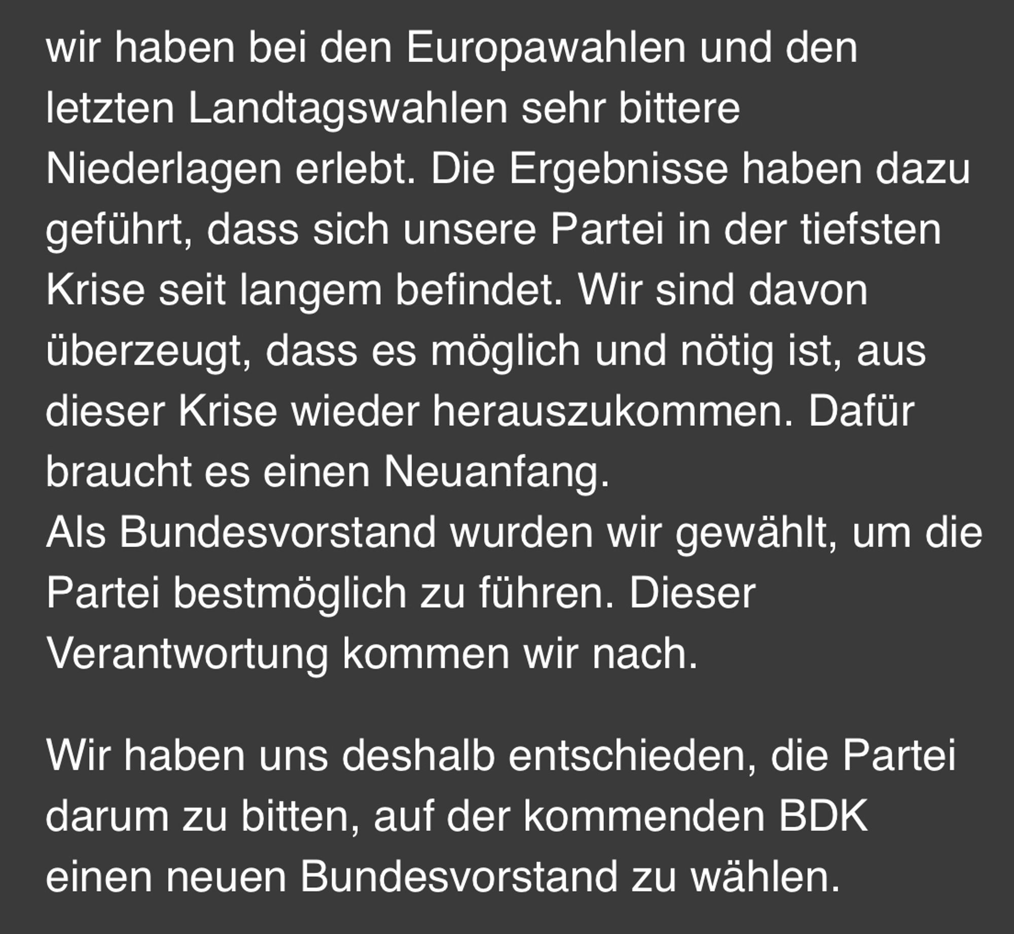 Nachricht des Bundesvorstands der Grünen:

„wir haben bei den Europawahlen und den letzten Landtagswahlen sehr bittere Niederlagen erlebt. Die Ergebnisse haben dazu geführt, dass sich unsere Partei in der tiefsten Krise seit langem befindet. Wir sind davon überzeugt, dass es möglich und nötig ist, aus dieser Krise wieder herauszukommen. Dafür braucht es einen Neuanfang.
Als Bundesvorstand wurden wir gewählt, um die Partei bestmöglich zu führen. Dieser Verantwortung kommen wir nach.

Wir haben uns deshalb entschieden, die Partei darum zu bitten, auf der kommenden BDK einen neuen Bundesvorstand zu wählen.“