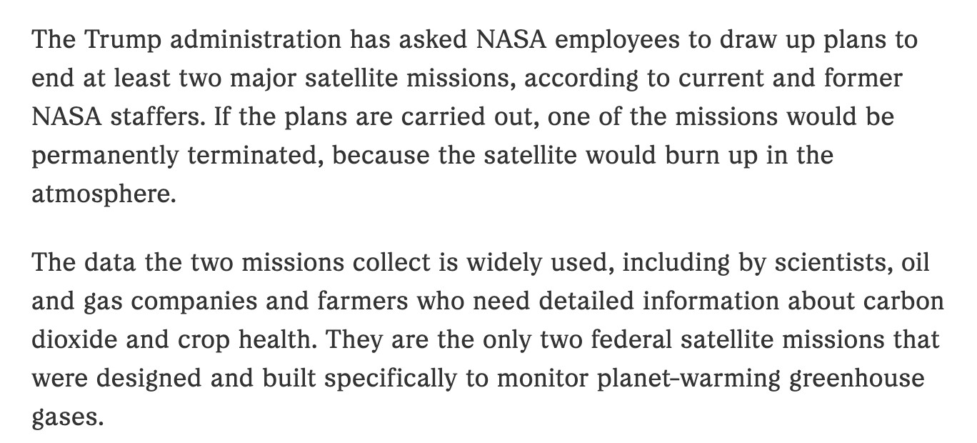 The Trump administration has asked NASA employees to draw up plans to end at least two major satellite missions, according to current and former NASA staffers. If the plans are carried out, one of the missions would be permanently terminated, because the satellite would burn up in the atmosphere.

The data the two missions collect is widely used, including by scientists, oil and gas companies and farmers who need detailed information about carbon dioxide and crop health. They are the only two federal satellite missions that were designed and built specifically to monitor planet-warming greenhouse gases.