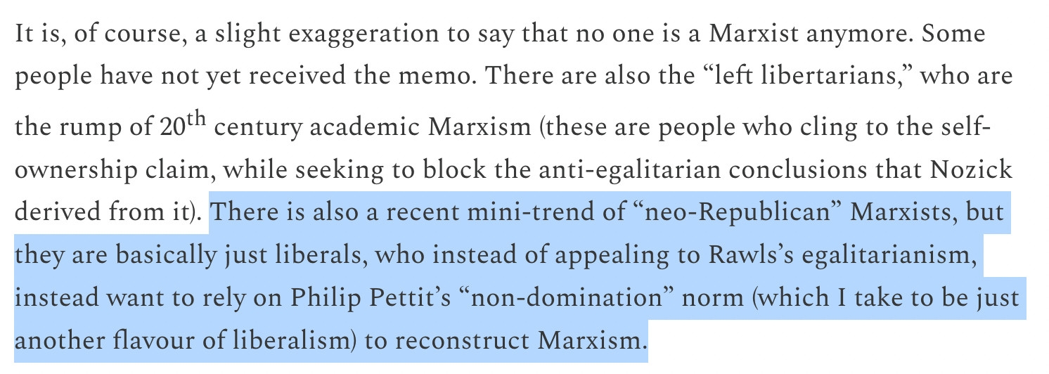 There is also a recent mini-trend of “neo-Republican” Marxists, but they are basically just liberals, who instead of appealing to Rawls’s egalitarianism, instead want to rely on Philip Pettit’s “non-domination” norm (which I take to be just another flavour of liberalism) to reconstruct Marxism.