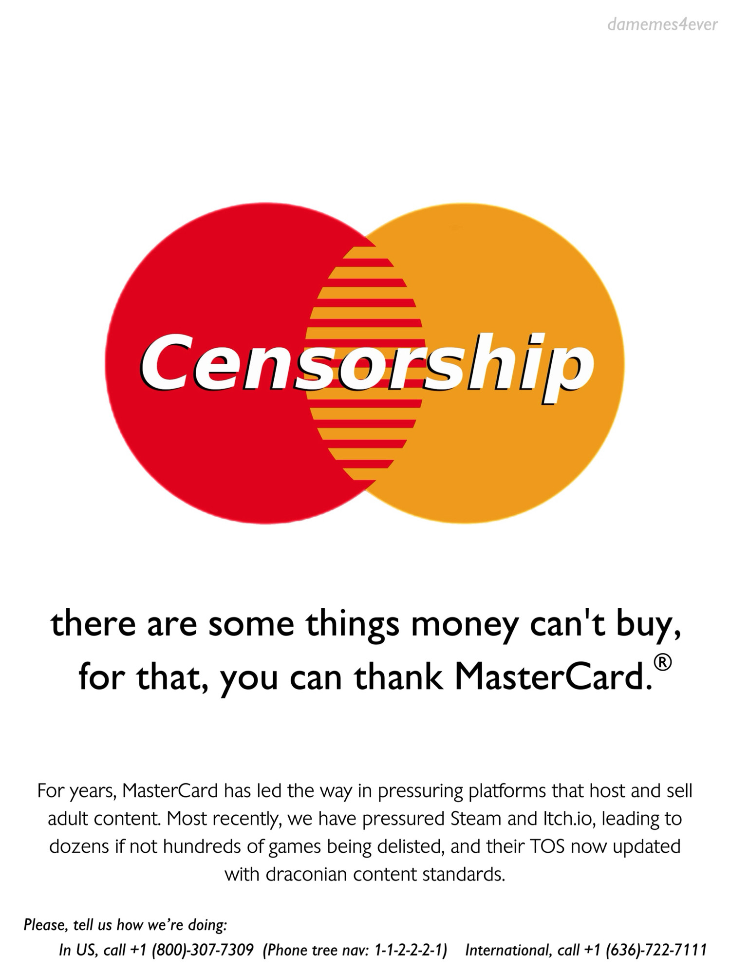 [MasterCard logo which reads Censorship]

there are some things money can’t buy, for that you can thank MasterCard ®.

For years, MasterCard has led the way in pressuring platforms that host and sell adult content. Most recently, we have pressured Steam and Itch.io, leading to dozens if not hundreds of games being delisted, and their TOS now updated with draconian content standards.

Please, tell us how we’re doing:
In US, call +1 (800)-307-7309  (Phone tree nav: 1-1-2-2-2-1)    
International, call +1 (636)-722-7111