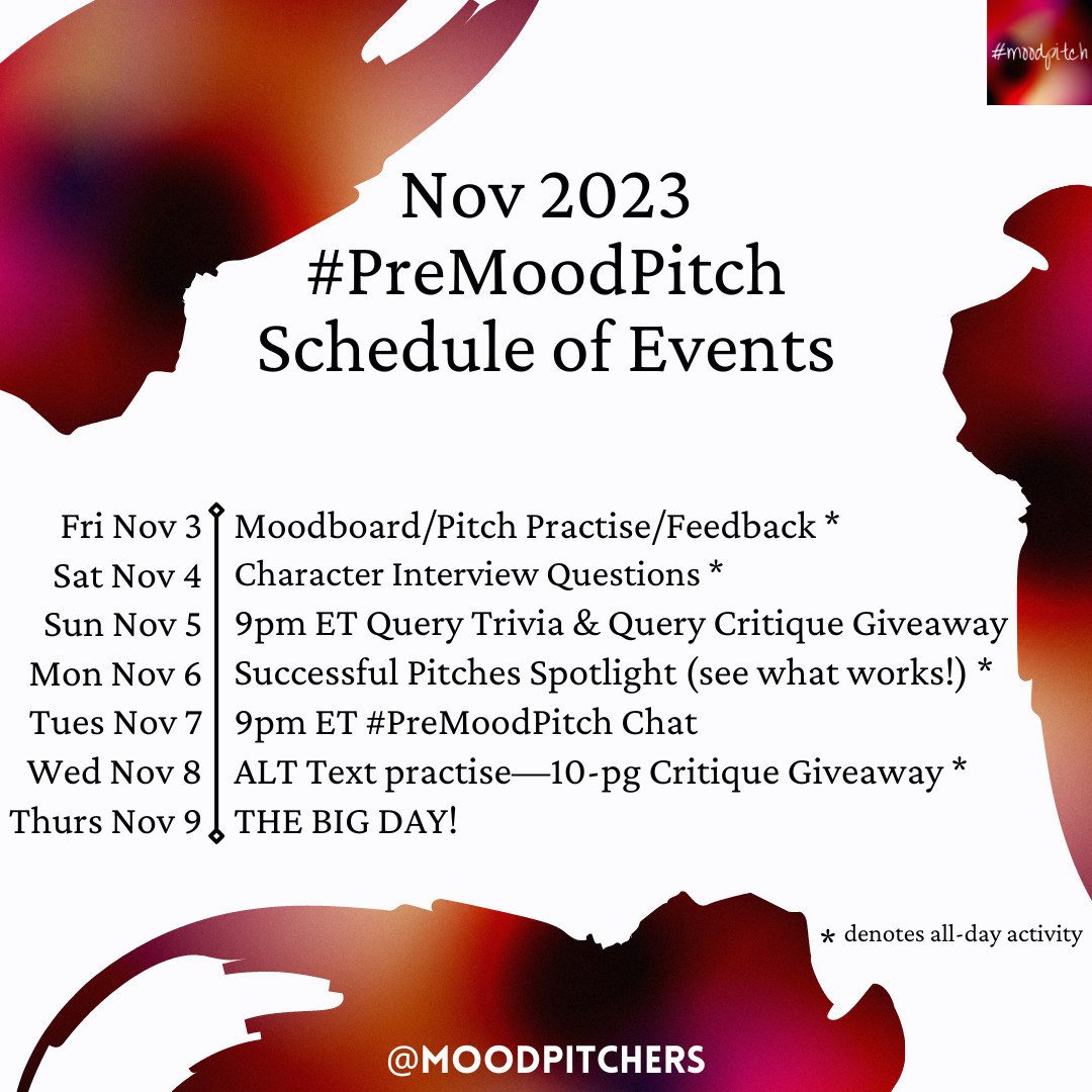 White background with splotches of a swirly, blurry mixture of reds, oranges, yellows, purples, and black around the borders. A tiny MoodPitch logo with the same colours is in the top right corner. Black text: Nov 2023 #PreMoodPitch Schedule of Events. Fri Nov 3, Moodboard/Pitch Practise/Feedback * Sat Nov 4, Character Interview Questions * Sun Nov 5, 9pm ET Query Trivia & Query Critique Giveaway. Mon Nov 6, Successful Pitches Spotlight (see what works!) * Tues Nov 7, 9pm ET #PreMoodPitch Chat. Wed nov 8, ALT Text practise—10-pg critique giveaway * Thurs Nov 9, THE BIG DAY! (* denotes all-day activity) @moodpitchers at the bottom middle.