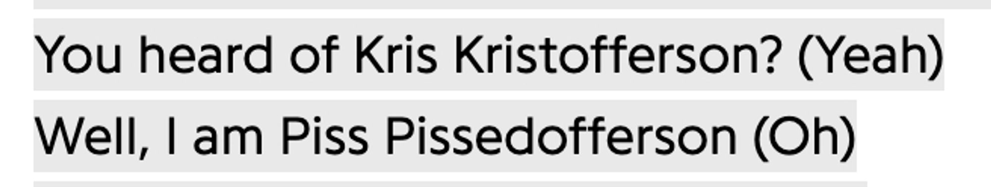 You heard of Kris Kristofferson? (Yeah)
Well, I am Piss Pissedofferson (Oh)