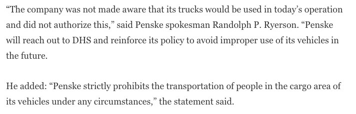 “The company was not made aware that its trucks would be used in today’s operation and did not authorize this,” said Penske spokesman Randolph P. Ryerson. “Penske will reach out to DHS and reinforce its policy to avoid improper use of its vehicles in the future.

He added: “Penske strictly prohibits the transportation of people in the cargo area of its vehicles under any circumstances,” the statement said.