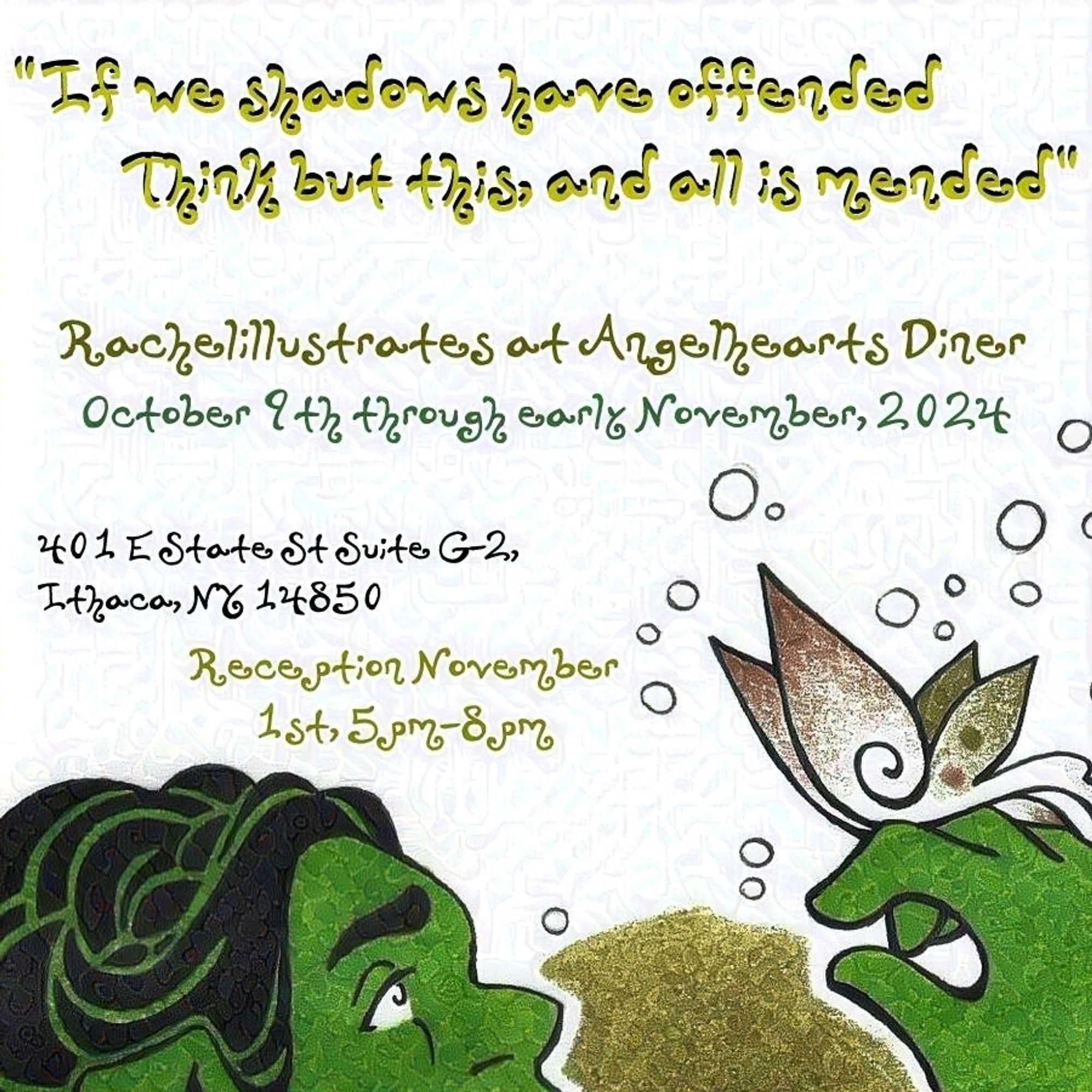 An advertisement, with a closeup of the top half of a feminine-presenting Orc’s head and hand lifted with a butterfly perched on it framing the bottom of the image. Text above reads: “If we shadows have offended / Think but this, and all is mended” – Rachelillustrates at Angelhearts Diner October 9th through early November, 2024 – 401 E State St Suite G-2, Ithaca, NT 14850 – Reception November 1st, 5pm-8pm.