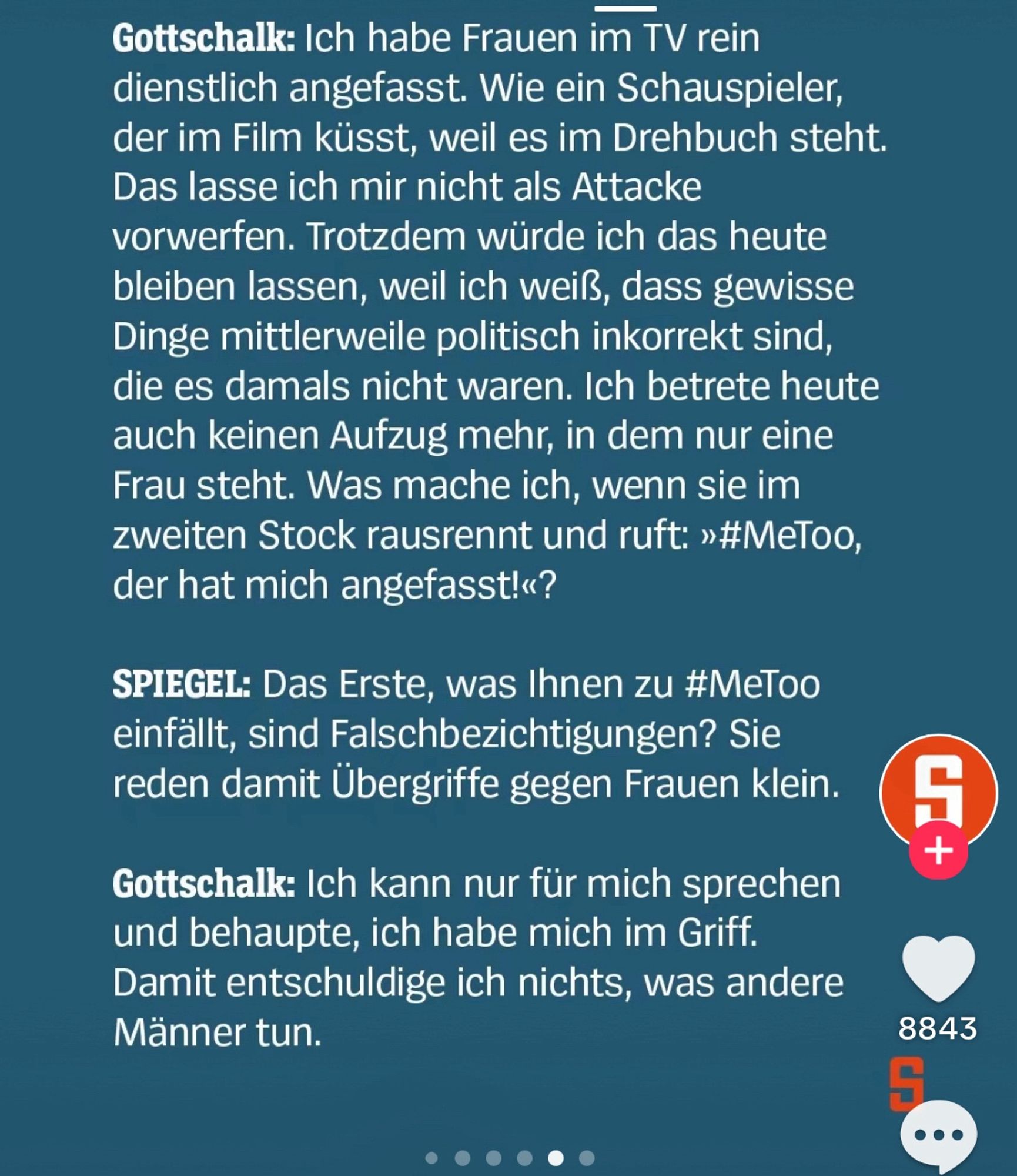 Gottschalk: Ich habe Frauen im TV rein dienstlich angefasst. Wie ein Schauspieler, der im Film küsst, weil es im Drehbuch steht.
Das lasse ich mir nicht als Attacke vorwerfen. Trotzdem würde ich das heute bleiben lassen, weil ich weiß, dass gewisse Dinge mittlerweile politisch inkorrekt sind, die es damals nicht waren. Ich betrete heute auch keinen Aufzug mehr, in dem nur eine Frau steht. Was mache ich, wenn sie im zweiten Stock rausrennt und ruft: »#MeToo, der hat mich angefasst!«?
SPIEGEL: Das Erste, was Ihnen zu #MeToo einfällt, sind Falschbezichtigungen? Sie reden damit Übergriffe gegen Frauen klein.
Gottschalk: Ich kann nur für mich sprechen und behaupte, ich habe mich im Griff.
Damit entschuldige ich nichts, was andere Männer tun.