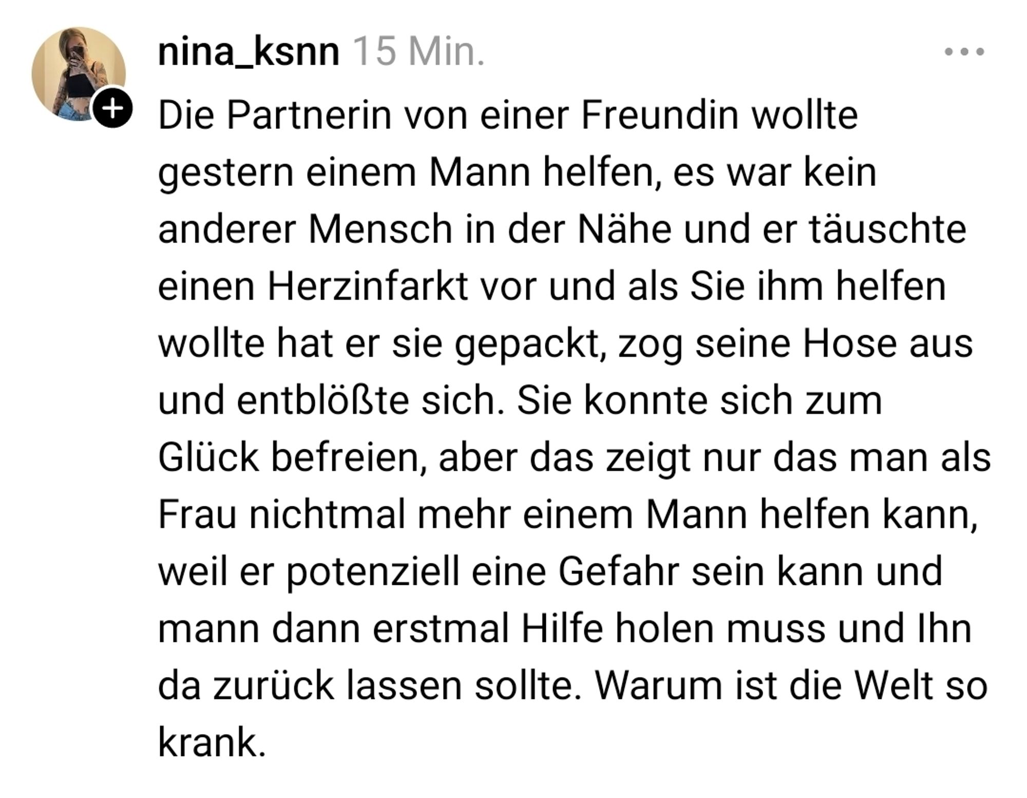 Screenshot mit dem Text: 
Die Partnerin von einer Freundin wollte gestern einem Mann helfen, es war kein anderer Mensch in der Nähe und er täuschte einen Herzinfarkt vor und als Sie ihm helfen wollte hat er sie gepackt, zog seine Hose aus und entblößte sich. Sie konnte sich zum Glück befreien, aber das zeigt nur das man als Frau nichtmal mehr einem Mann helfen kann, weil er potenziell eine Gefahr sein kann und mann dann erstmal Hilfe holen muss und Ihn da zurück lassen sollte. Warum ist die Welt so krank.