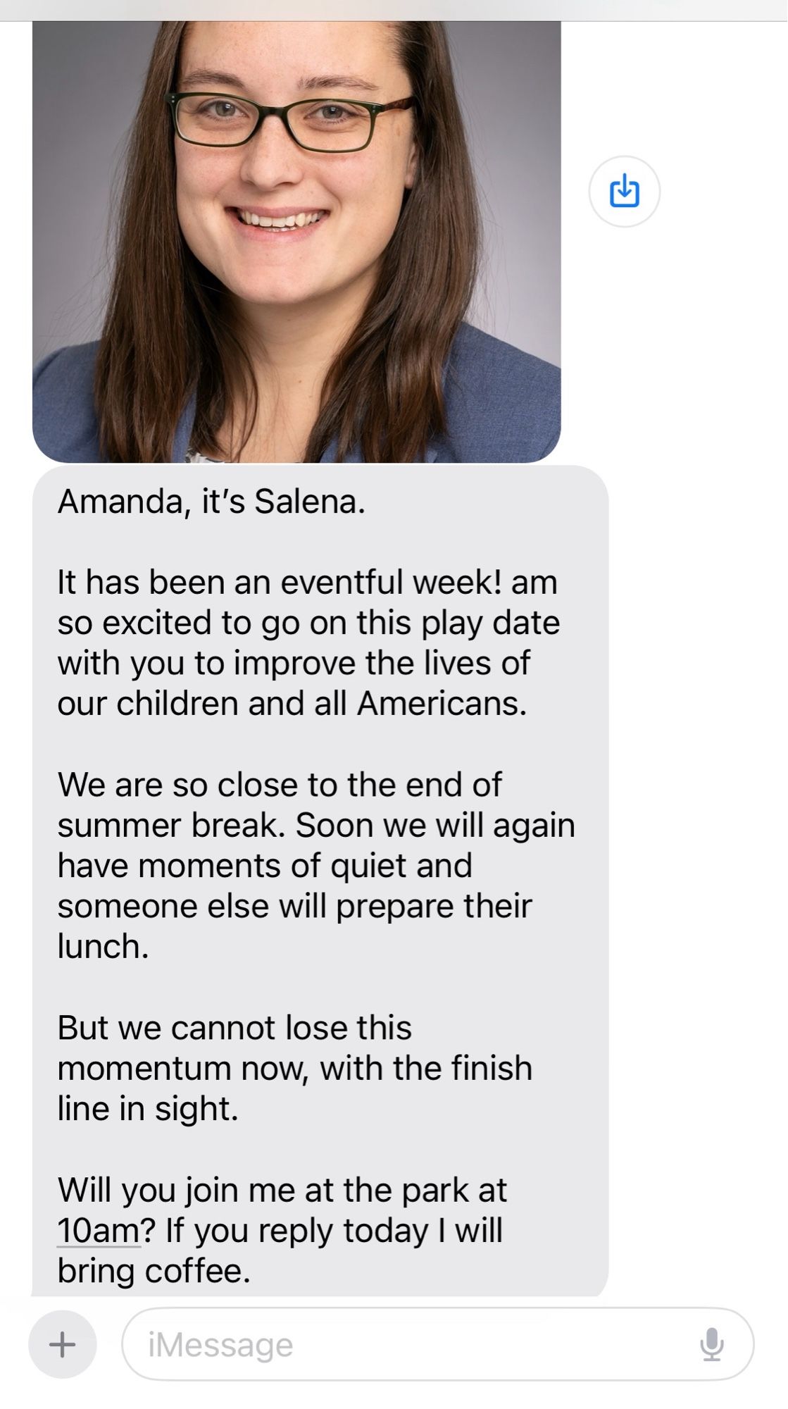 Screenshot of a text conversation, with a photo of a brown-haired caucasian woman in a grey blazer and glasses.

Text reads:

Amanda, it’s Salena. 

It has been an eventful week! am so excited to go on this play date with you to improve the lives of our children and all Americans. 

We are so close to the end of summer break. Soon we will again have moments of quiet and someone else will prepare their lunch. 

But we cannot lose this momentum now, with the finish line in sight. 

Will you join me at the park at 10am? If you reply today I will bring coffee.