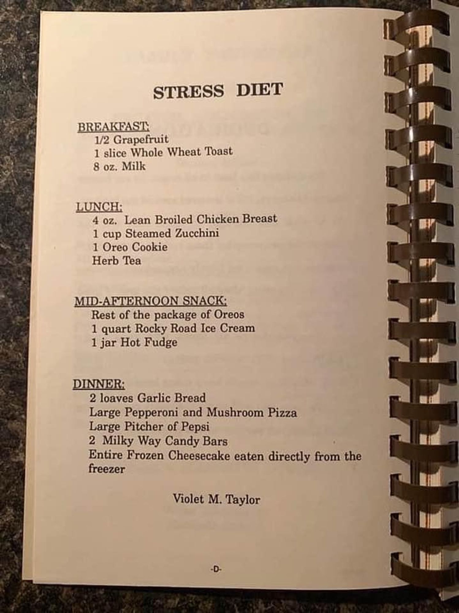 STRESS DIET

BREAKFAST 
 1/2 Grapefruit
 1 slice Whole Wheat Toast
 8 oz. Milk
 
LUNCH:
 4 oz. Lean Broiled Chicken Breast
 1 cup Steamed Zucchini
 1 Oreo Cookie
 Herb Tea
 
MID-AFTERNOON SNACK:
 Rest of the package of Oreos
 1 quart Rocky Road Ice Cream
 1 jar Hot Fudge
 
DINNER:
 2 loaves Garlic Bread
 Large Pepperoni and Mushroom Pizza
 Large Pitcher of Pepsi
 2 Milky Way Candy Bars
 Entire Frozen Cheesecake eaten directly from the
 freezer
 ~ Violet M. Taylor